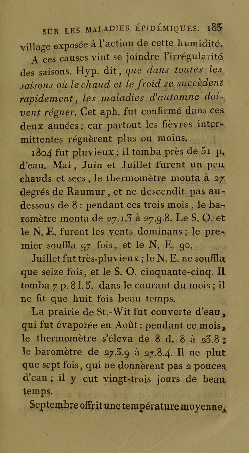 'I SUR LES MALADIES ÉPIDÉMIQUES. l85 village exposée à l’action de cette humidité. A ces causes vint se joindre l’irrégularité des saisons. Hyp. dit, que dans toutes les saisons où le chaud et le froid se succèdent rapidement, les maladies d'automne doi- vent régner. Cet aph. fut confirmé dans ces deux années ; car partout les fièvres inter- mittentes régnèrent plus ou moins. 1804 fut pluvieux ; il tomba près de 5i p, d’eau. Mai, Juin et Juillet furent un peu chauds et secs, le thermomètre monta à 27 degrés de Raumur, et ne descendit pas au- dessous de 8 : pendant ces trois mois , le ba- romètre monta de 27.1.5 à 27,9.8. Le S. O. et le N. JE. furent les vents dominans ; le pre- mier souffla 97 fois, et le N. E. go. Juillet fut trèsqplu vieux ; le N. E. ne souffla que seize fois, et le S. O. cinquante-cinq. Il tomba 7 p. 8 1.5. dans le courant du mois ; il ne fit que huit fois beau temps. La prairie de St.-Wit fut couverte d’eau, qui fut évaporée en Août : pendant ce mois, le thermomètre s’éleva dç 8 d. 8 à 20.8 ; le baromètre de 27.5.9 à 27.8.4. Il ne plut que sept fois, qui ne donnèrent pas 2 pouces d’eau ; il y eut vingt-trois jours de beau temps. Septembre offrit une température moyenne.