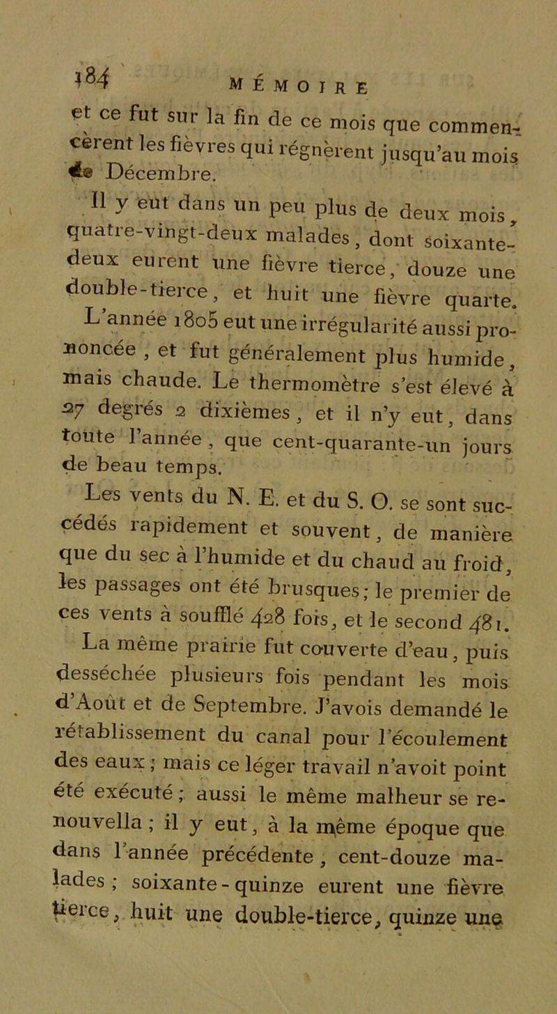 et ce fut sur la fin de ce mois cèrent les fièvres qui régnèrent mois quatre-vingt-deux malades, dont soixante- deux eurent une fièvre tierce, douze une double-tierce, et huit une fièvre quarte. L’année i8o5 eut une irrégularité aussi pro- noncée , et fut généralement plus humide, mais chaude. Le thermomètre s’est élevé à 27 degrés 2 dixièmes , et il n’y eut, dans toute l’année , que cent-quarante-un jours de beau temps. Les vents du N. E. et du S. O. se sont suc- cédés rapidement et souvent, de manière que du sec à 1 humide et du chaud au froid, les passages ont été brusques; le premier de ces vents à soufflé 428 fois, et le second 481. La même piairie fut cou verte d’eau, puis desséchée plusieurs fois pendant les mois d’Aout et de Septembre. J’avois demandé le rétablissement du canal pour l’écoulement des eaux ; mais ce léger travail n’avoit point été exécuté ; aussi le même malheur se re- nouvella ; il y eut, à la même époque que dans 1 année précédente , cent-douze ma- lades ; soixante - quinze eurent une fièvre tierce, huit une double-tierce, quinze une