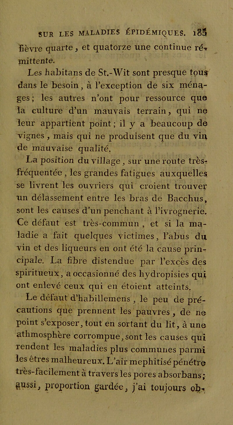 fièvre quarte, et quatorze une continue ré» mittente. Les habitans de St.-Wit sont presque tous dans le besoin, à l’exception de six ména- ges ; les autres n’ont pour ressource que la culture d’un mauvais terrain, qui ne leur appartient point ; il y a beaucoup de vignes, mais qui ne produisent que du via de mauvaise qualité. La position du village , sur une route très- fréquentée , les grandes fatigues auxquelles, se livrent les ouvriers qui croient trouver un délassement entre les bras de Bacchus, sont les causes d’un penchant à l’ivrognerie. Ce défaut est très-commun , et si la ma- ladie a fait quelques victimes, l’abus du vin et des liqueurs en ont été la cause prin- cipale. La fibre distendue par l’excès des spiritueux, a occasionné des liydropisies qui ont enlevé ceux qui en étoient atteints. Le défaut d’habillemens , le peu de pré- cautions que prennent les pauvres , de ne point s’exposer, tout en sortant du lit, à une athmosphère corrompue, sont les causes qui rendent les maladies plus communes parmi les êtres malheureux. L’air mephitisé pénétre tres-facilement à travers les pores absorbans; ftussi, proportion gardée, j’ai toujours ol?-»