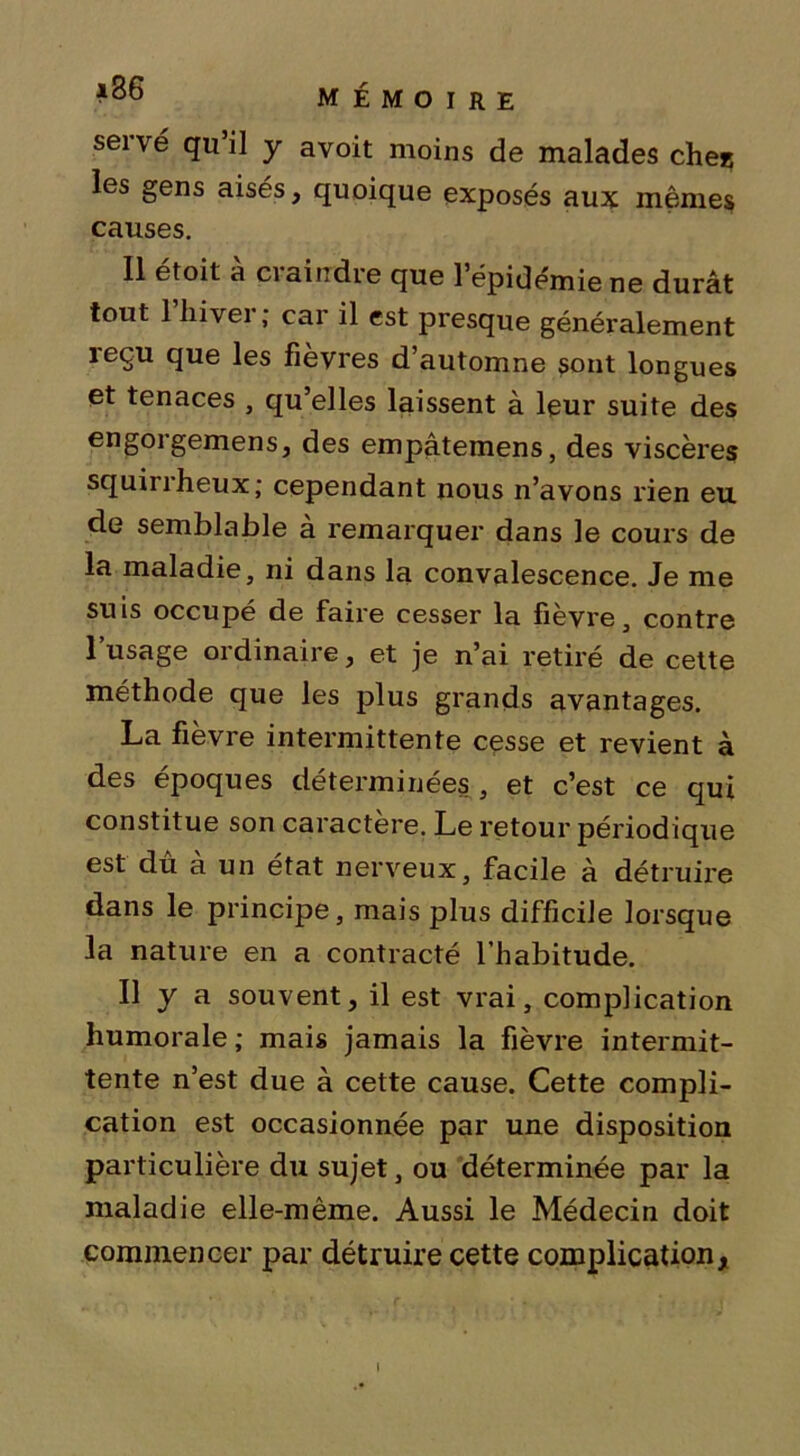 serve qu’il y avoit moins de malades ches les gens aisés, quoique exposés aux mêmes causes. Il étoit à craindre que l’épidémie ne durât tout 1 hiver; car il est presque généralement îeçu que les fièvres d’automne sont longues et tenaces , qu’elles laissent à leur suite des engorgemens, des empâtemens, des viscères squirrheux; cependant nous n’avons rien eu de semblable à remarquer dans le cours de la maladie, ni dans la convalescence. Je me suis occupé de faire cesser la fièvre, contre l’usage ordinaire, et je n’ai retiré de cette méthode que les plus grands avantages. La fièvre intermittente cesse et revient à des époques déterminées, et c’est ce qui constitue son caractère. Le retour périodique est dû à un état nerveux, facile à détruire dans le principe, mais plus difficile lorsque la nature en a contracté l’habitude. Il y a souvent, il est vrai, complication humorale; mais jamais la fièvre intermit- tente n’est due à cette cause. Cette compli- cation est occasionnée par une disposition particulière du sujet, ou déterminée par la maladie elle-même. Aussi le Médecin doit commencer par détruire cette complication, i