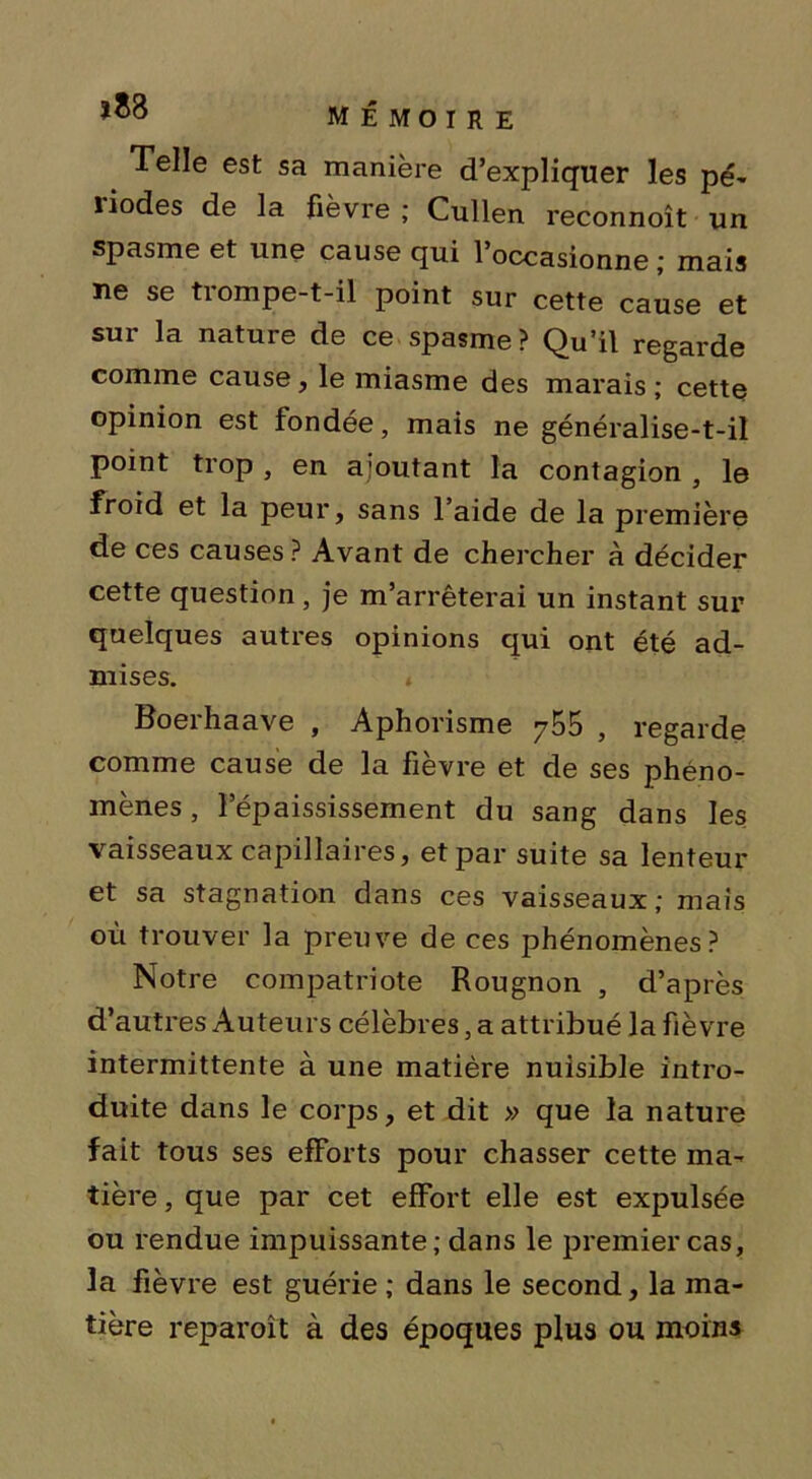 Telle est sa manière d’expliquer les pé- 1 iodes de la fièvre ; Cullen reconnoît un spasme et une cause qui l’occasionne ; mais ne se trompe-t-il point sur cette cause et sur la nature de ce spasme? Qu’il regarde comme cause, le miasme des marais; cette opinion est fondée, mais ne généralise-t-il point trop , en ajoutant la contagion , le froid et la peur, sans l’aide de la première de ces causes? Avant de chercher à décider cette question , je m’arrêterai un instant sur quelques autres opinions qui ont été ad- mises. t Boerhaave , Aphorisme 755 , regarde comme cause de la fievre et de ses phéno- mènes , l’épaississement du sang dans les vaisseaux capillaires, et par suite sa lenteur et sa stagnation dans ces vaisseaux; mais où trouver la preuve de ces phénomènes? Notre compatriote Rougnon , d’après d’autres Auteurs célèbres, a attribué la fièvre intermittente à une matière nuisible intro- duite dans le corps, et dit » que la nature fait tous ses efforts pour chasser cette ma- tière , que par cet effort elle est expulsée ou rendue impuissante; dans le premier cas, la fièvre est guérie ; dans le second, la ma- tière reparoît à des époques plus ou moins