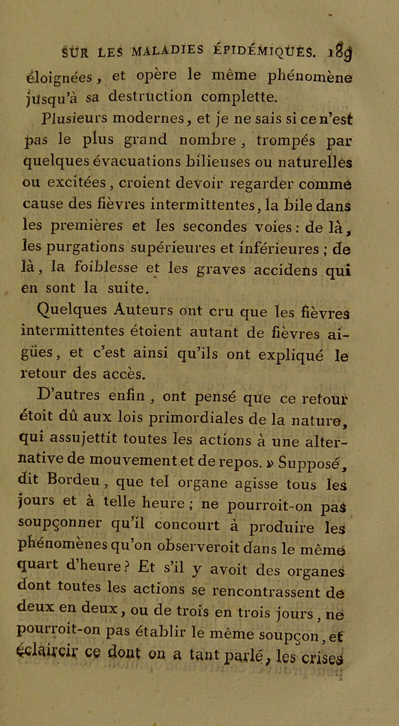 éloignées, et opère le même phénomène jilsqu’à sa destruction complette. Plusieurs modernes, et je ne sais si ce n’est pas le plus grand nombre, trompés par quelques évacuations bilieuses ou naturelles ou excitées , croient devoir regarder comme cause des fièvres intermittentes, la bile dans les premières et les secondes voies : de là, les purgations supérieures et inférieures ; de là, la foiblesse et les graves accidens qui en sont la suite. Quelques Auteurs ont cru que les fièvres intermittentes étoient autant de fièvres ai- gues, et c’est ainsi qu’ils ont expliqué le retour des accès. D’autres enfin , ont pensé que ce retour étoit dû aux lois primordiales de la nature, qui assujettit toutes les actions à une alter- native de mouvement et de repos. » Supposé, dit Bordeu, que tel organe agisse tous les jours et à telle heure ; ne pourroit-on paS soupçonner qu’il concourt à produire les phénomènes qu’on observeroit dans le même quart d’heure? Et s’il y avoit des organes dont toutes les actions se rencontrassent de deux en deux, ou de trois en trois jours , ne pourroit-on pas établir le même soupçon,et éclaircir ce dont on a tant parlé; les crises