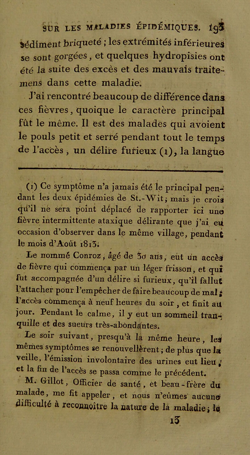 Sédiment hriqueté ; les extrémités inférieure^ se sont gorgées, et quelques hydropisies ont été la suite des excès et des mauvais traite- jnens dans cette maladie. J’ai rencontré beaucoup de différence dans ces fièvres, quoique le caractère principal fût le même. Il est des malades qui avoient le pouls petit et serré pendant tout le temps de l’accès , un délire furieux (i), la langue (0 symptôme n’a jamais été le principal pen-î dant les deux épidémies de St.-Wit; mais je crois qii’il né sera point déplacé de rapporter ici une fièvre intermittente ataxique délirante que j’ai eu occasion d’observer dans le même village, pendant le mois d’Aout i8i5. Le nommé Conroz, âgé de 5a ans, eût un accès de fièvre qui commença par Un léger frisson, et qui fut accompagnée d’un délire si furieux, qu’il fallut l’attacher pour l’empêcher de faire beaucoup de mal è l’aCcès cômmença à neuf heures du soir , et finit ail jour. Pendant le calme, il y eut un sommeil tran- quille et des sueurs très-abôndûntes. Le soir suivant, presqu’à la même heure, Ieai mêmes symptômes se renouvelèrent ; de plus que la veille, 1 émission involontaire des urines eut lieu et la fin de l’accès se passa comme le précédent. M. Gillot, Officier de santé, ét beau-frère du malade, me fit appeler, et nous n’eûmes aucune difficulté à reconnoître la nature de la maladie i les i5