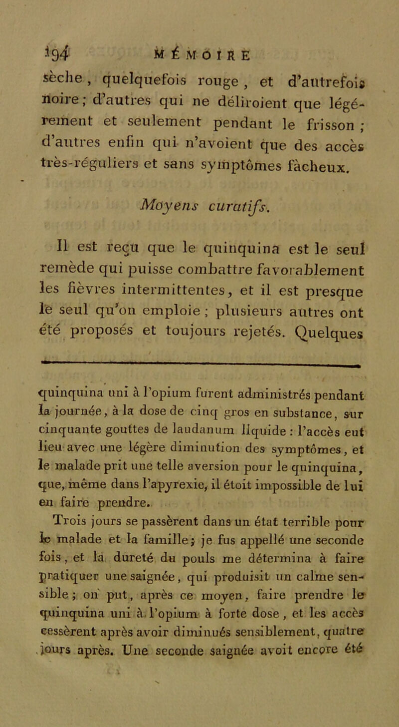 sèche, quelquefois rouge , et d’autrefois noire; d autres qui ne déliroient que légè- rement et seulement pendant le frisson ; d’autres enfin qui n’avoient que des accès très-réguliers et sans symptômes fâcheux. Moyens curatifs. Il est reçu que le quinquina est le seul remède qui puisse combattre favorablement les fièvres intermittentes, et il est presque le seul qu’on emploie ; plusieurs autres ont été proposés et toujours rejetés. Quelques quinquina uni à lopium furent administrés pendant la journée, à la dose de cinq gros en substance, sur cinquante gouttes de laudanum liquide : l’accès eut lieu avec une légère diminution des symptômes, et le malade prit une telle aversion pour le quinquina, que, même dans l’apyrexie, il étoit impossible de lui en faire prendre. Trois jours se passèrent dans un état terrible ponr le malade et la famille; je fus appellé une seconde fois, et la dureté du pouls me détermina à faire pratiquer une saignée, qui produisit un calme sen- sible; on put, après ce moyen, faire prendre le quinquina uni à. l’opium à forte dose, et les accès cessèrent après avoir diminués sensiblement, quatre .jours après. Une seconde saignée avoit encore été