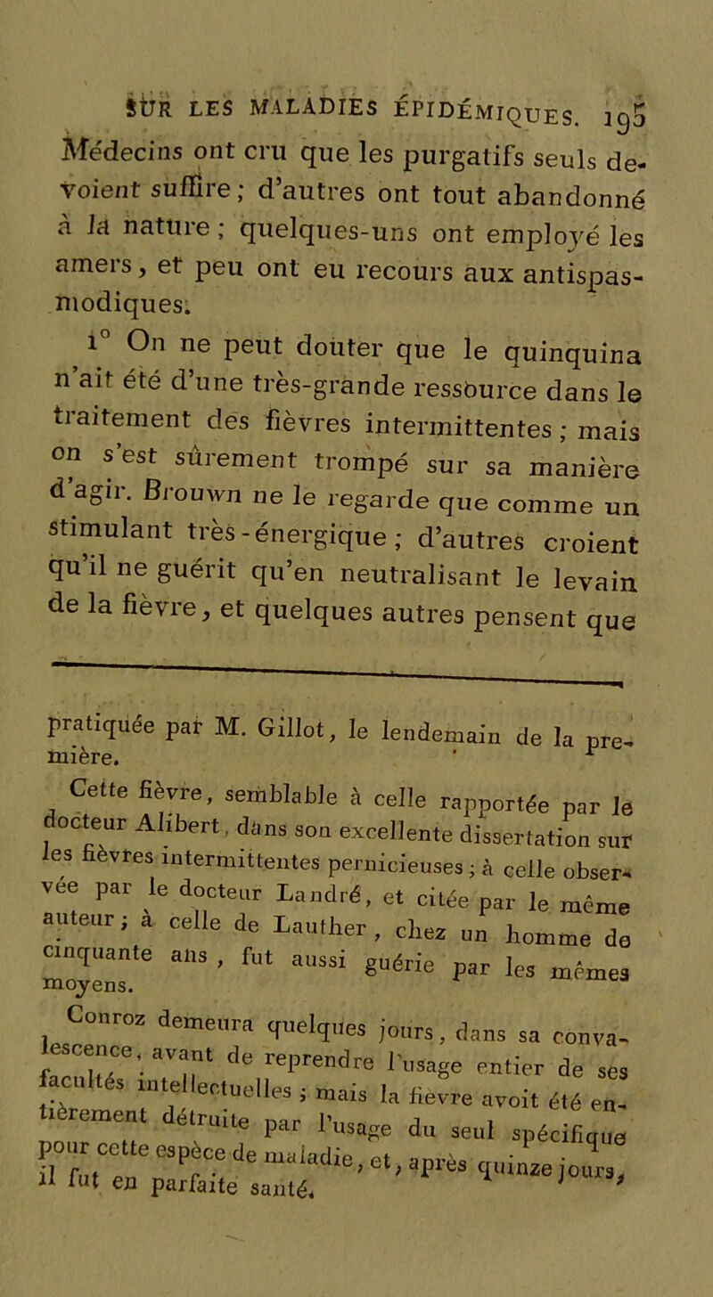 Médecins ont cru que les purgatifs seuls dé- voient suffire; d’autres ont tout abandonné à la nature ; quelques-uns ont employé les ameis, et peu ont eu recours aux antispas- modiques. 1 On ne peut doiiter que le quinquina n ait été d’une très-grande ressource dans le traitement des fièvres intermittentes ; mais on s’est sûrement trompé sur sa manière d agir, Brouwn ne le regarde que comme un stimulant très -énergique ; d’autres croient qu il ne guérit qu’en neutralisant le levain de la fièvre, et quelques autres pensent que pratiquée par M. Gillot, le lendemain de la pre- mière. ‘ * Cette lièvre, semblable à celle rapportée par Je docteur Alibert. dans son excellente dissertation sur es fièvres intermittentes pernicieuses ; à celle obser- vée par le docteur Landré, et citée par le même auteur; a celle de Lauther , chez un homme de moyenstG ^ ^ guérfe Par les mêmes Conroz demeura quelques jours, dans sa conva- escence, avant de reprendre l’usage entier de ses facultés intellectualise . w * i .. -tut Iles , mais la fièvre avoit été en- tièrement détruite nar l’n^ n i . uie par 1 usage du seul spécifiaue -«A