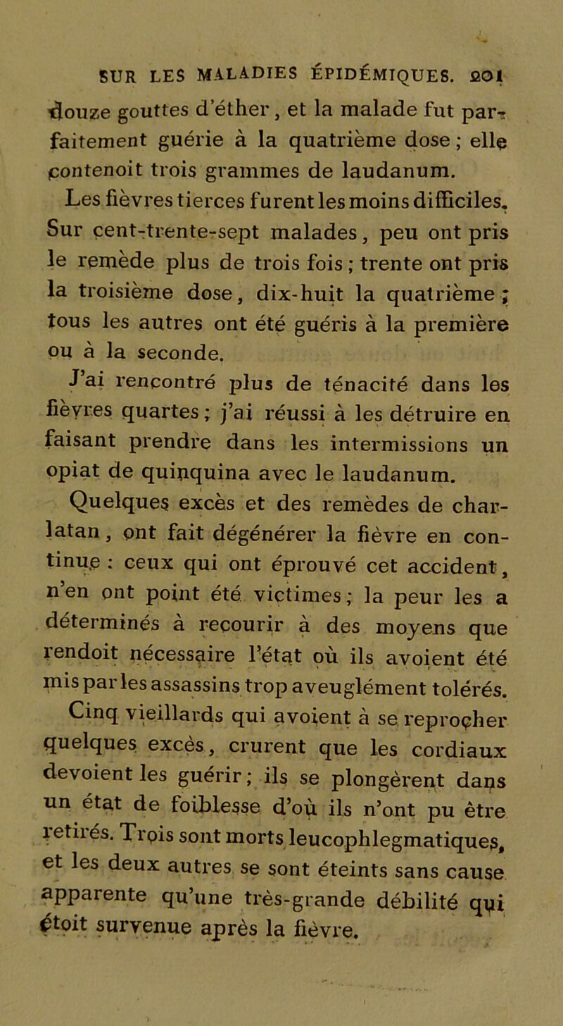 -douze gouttes dether, et la malade fut par-r faitement guérie à la quatrième dose ; elle pontenoit trois grammes de laudanum. Les fièvres tierces furent les moins difficiles. Sur cent-trente-sept malades, peu ont pris le remède plus de trois fois ; trente ont pris la troisième dose, dix-huit la quatrième; tous les autres ont été guéris à la première ou à la seconde. J’ai rencontré plus de ténacité dans les fièvres quartes ; j’ai réussi à les détruire en faisant prendre dans les intermissions un opiat de quinquina avec le laudanum. Quelques excès et des remèdes de char- latan , ont fait dégénérer la fièvre en con- tinue ; ceux qui ont éprouvé cet accident, n en ont point été victimes ; la peur les a déterminés à recourir à des moyens que îendoit nécessaire l’état où ils avoient été mis par les assassins trop aveuglément tolérés. Cinq vieillards qui avoient à se reprocher quelques excès, crurent que les cordiaux dévoient les guérir; ils se plongèrent daqs un état de faiblesse d’où ils n’ont pu être îetiiés. Trois sont morts leucophlegmatiques, et les deux autres se sont éteints sans cause apparente qu’une très-grande débilité qyi étoit survenue après la fièvre.