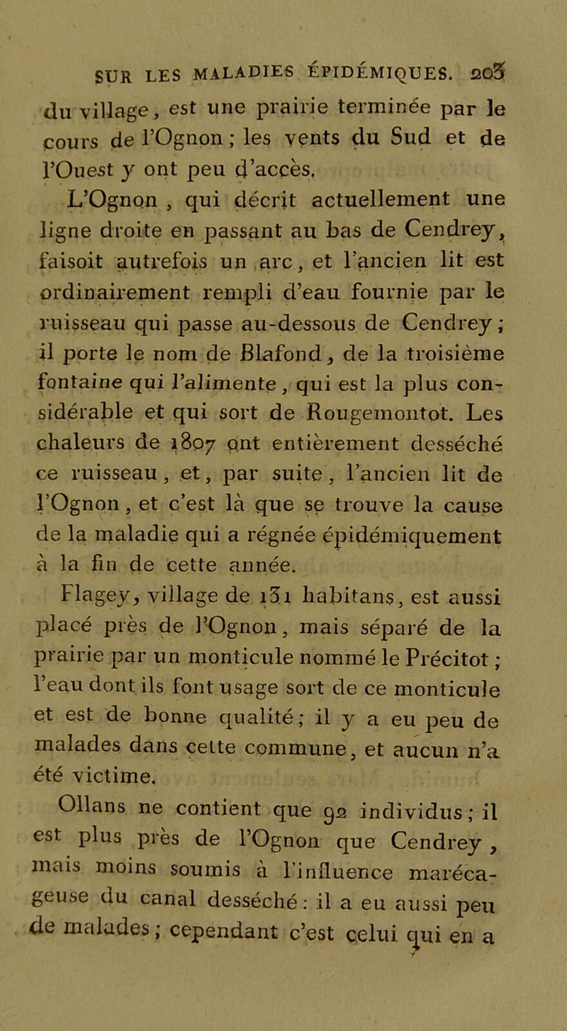 du village, est une prairie terminée par le cours de l’Ognpn ; les vents du Sud et de l’Ouest y ont peu d’accès. L’Ognon , qui décrit actuellement une ligne droite en passant au bas de Cendrey, faisoit autrefois un arc, et l’ancien lit est ordinairement rempli d’eau fournie par le ruisseau qui passe au-dessous de Cendrey; il porte le nom de Blafond, de la troisième fontaine qui l’alimente, qui est la plus con- sidérable et qui sort de Rougemontot. Les chaleurs de 1807 ont entièrement desséché ce ruisseau , et, par suite , l’ancien lit de l’Ognon, et c’est là que se trouve la cause de la maladie qui a régnée épidémiquement à la fin de cette année. Flagey, village de i3i habitans, est aussi placé près de l’Ognon, mais séparé de la prairie par un monticule nommé le Précitot ; l’eau dont ils font usage sort de ce monticule et est de bonne qualité ; il y a eu peu de malades dans cette commune, et aucun n’a été victime. Ollans ne contient que qs individus ; il est plus près de l’Ognon que Cendrey, mais moins soumis a l’influence maréca- geuse du canal desséché: il a eu aussi peu de malades ; cependant c’est celui cpii en a