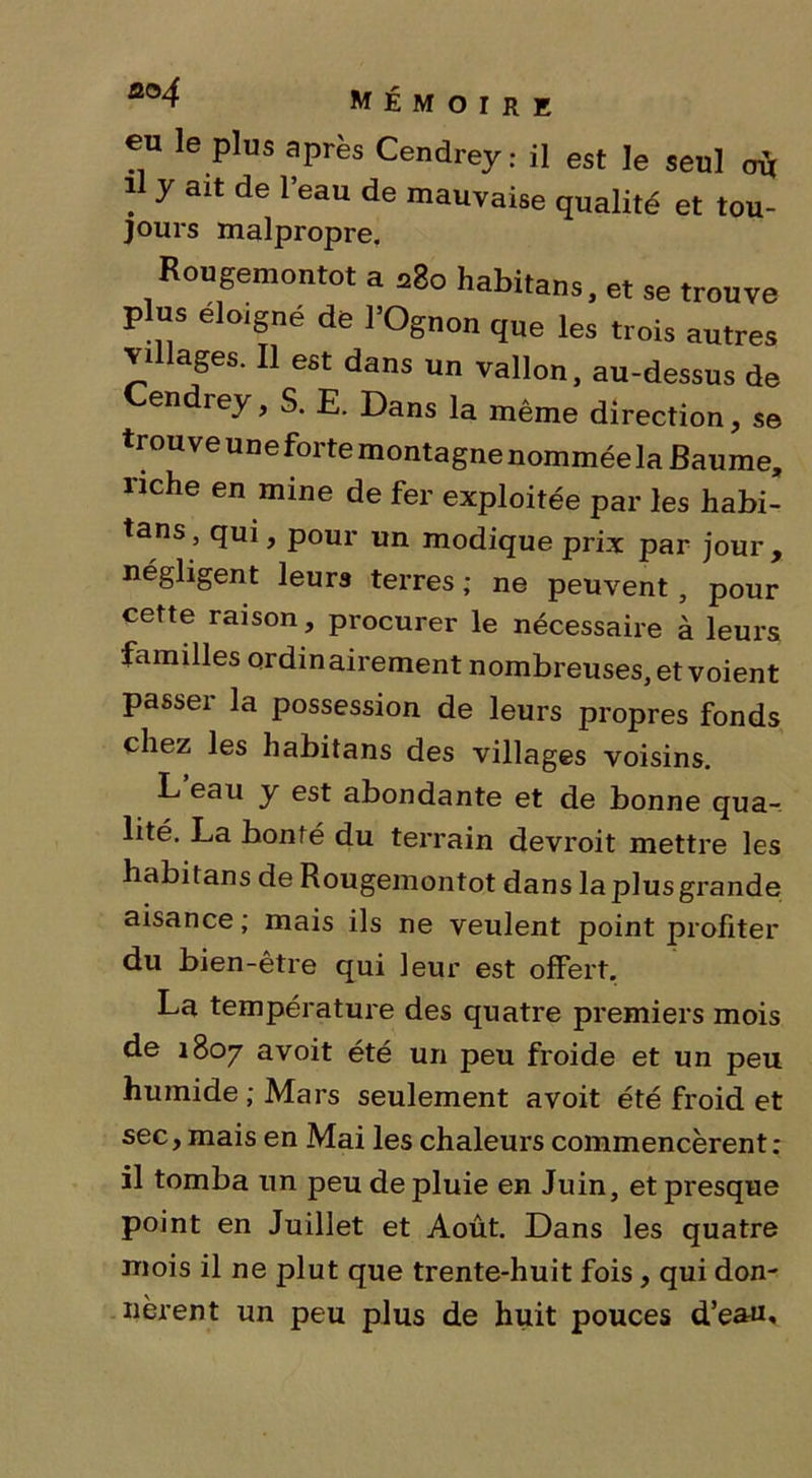 eu le plus après Cendrey: il est le seul où il y ait de l’eau de mauvaise qualité et tou- jours malpropre. Rougemontot a a8o habitans, et se trouve plus éloigné de l'Ognon que les trois autres villages. Il est dans un vallon, au-dessus de Cendrey, S. E. Dans la même direction, se trouve uneforte montagne nommée la Baume, riche en mine de fer exploitée par les habi- tans , qui, pour un modique prix par jour , négligent leurs terres ; ne peuvent, pour cette raison, procurer le nécessaire à leurs familles ordinairement nombreuses, et voient passer la possession de leurs propres fonds chez les habitans des villages voisins. L eau y est abondante et de bonne qua- lité. La bonté du terrain devroit mettre les habitans de Rougemontot dans la plus grande aisance ; mais ils ne veulent point profiter du bien-être qui leur est offert. La température des quatre premiers mois de 1807 avoit été un peu froide et un peu humide ; Mars seulement avoit été froid et sec, mais en Mai les chaleurs commencèrent : il tomba un peu de pluie en Juin, et presque point en Juillet et Août. Dans les quatre mois il ne plut que trente-huit fois, qui don- nèrent un peu plus de huit pouces d’eau.