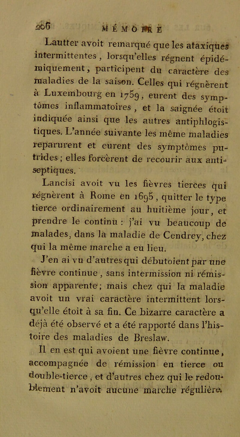 M É M Û HR E Lautter avoit remarqué que les ataxiques intermittentes , lorsqu’elles régnent épidé- miquement, paiticipent du caractère des maladies de la saison. Celles qui régnèrent à Luxembourg en 1759, eurent des symp- tômes inflammatoires , et la saignée étoit indiquée ainsi que les autres antiphlogis- tiques. L année suivante les même maladies reparurent et eurent des symptômes pu- trides ; elles forcèrent de recourir aux anti- septiques. Lancisi avoit vu les fièvres tierces qui régnèrent à Rome en 1695, quitter le type tierce ordinairement au huitième jour, et prendre le continu : j’ai vu beaucoup de malades, dans la maladie de Cendrey, chez qui la même marche a eu lieu. J’en ai vu d’autres qui débutoientpar une fièvre continue, sans intermission ni rémis- sion apparente; mais chez qui la maladie avoit un vrai caractère intermittent lors- qu’elle étoit à sa fin. Ce bizarre caractère a déjà été observé et a été rapporté dans l’his- toire des maladies de Breslaw. Il en est qui avoient une fièvre continue, accompagnée de rémission en tierce ou double-tierce , et d’autres chez qui le redou- blement n’avoit aucune marche régulière.