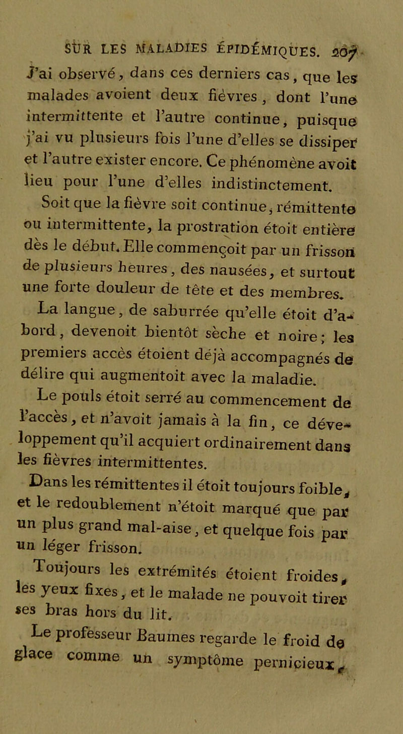 J’ai observé, dans ces derniers cas, qUe les malades avoient deux fièvres , dont l’une intermittente et l’autre continue, puisque j’ai vu plusieurs fois l’une d’elles se dissiper4 et 1 autre exister encore. Ce phénomène avoit lieu pour l’une d’elles indistinctement. Soit que la fièvre soit continuei rémittente ou intermittente, la prostration étoit entière dès le début* Elle commençoit par un frisson de plusieuis heures , des nausées, et surtout une foi te douleur de tête et des membres. La langue, de saburrée qu’elle étoit d’a- bord, devenoit bientôt sèche et noire; les premiers accès étoient déjà accompagnés de délire qui augmentoit avec la maladie. Le pouls étoit serré au commencement de l’accès, et n’avoit jamais à la fin, ce déve- loppement qu’il acquiert ordinairement dans les fièvres intermittentes. Dans les rémittentes il étoit toujours foible, et le redoublement n’étoit marqué que par un plus grand mal-aise, et quelque fois par un léger frisson. Toujours les extrémités étoient froides, les yeux fixes, et le malade ne pouvoit tirer «es bras hors du lit. Le professeur Baumes regarde le froid de glace comme un symptôme pernicieux.