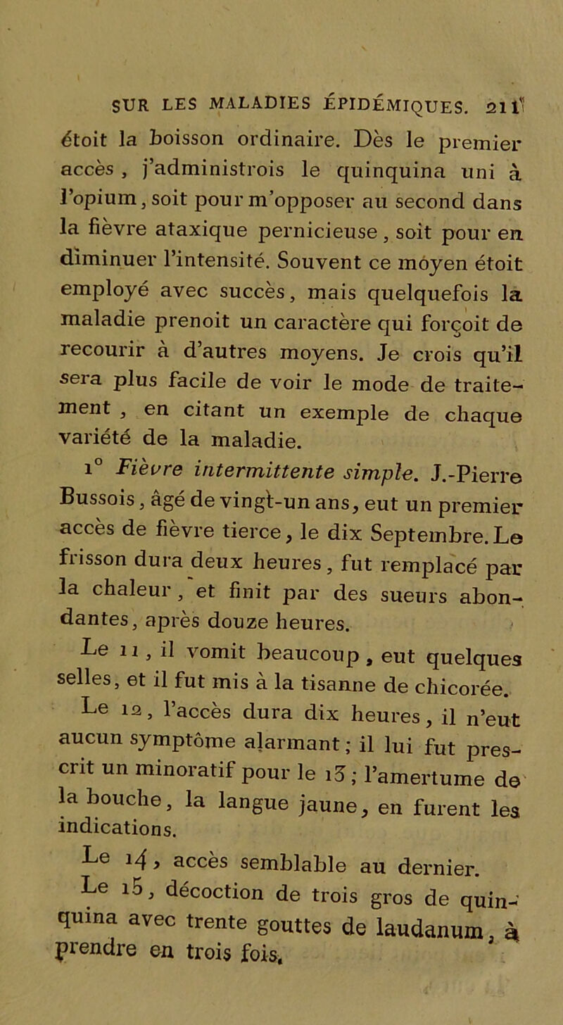 étoit la boisson ordinaire. Dès le premier accès , j’administrois le quinquina uni à l’opium, soit pour m’opposer au second dans la fièvre ataxique pernicieuse, soit pour en diminuer l’intensité. Souvent ce moyen étoit employé avec succès, mais quelquefois la maladie prenoit un caractère qui forçoit de recourir a d’autres moyens. Je crois qu’il sera plus facile de voir le mode de traite- ment , en citant un exemple de chaque variété de la maladie. i° Fièvre intermittente simple. J.-Pierre Bussois, âgé de vingt-un ans, eut un premier accès de fièvre tierce, le dix Septembre.Le frisson dura deux heures, fut remplacé par la chaleur, et finit par des sueurs abon- dantes, après douze heures. Le 11, il vomit beaucoup , eut quelques selles, et il fut mis à la tisanne de chicorée. Le ia, l’accès dura dix heures, il n’eut aucun symptôme alarmant ; il lui fut pres- crit un minoratif pour le i3; l’amertume de la bouche, la langue jaune, en furent les indications. Le i/f, accès semblable au dernier. Le i5, décoction de trois gros de quin- quina avec trente gouttes de laudanum, è| prendre en trois fois,