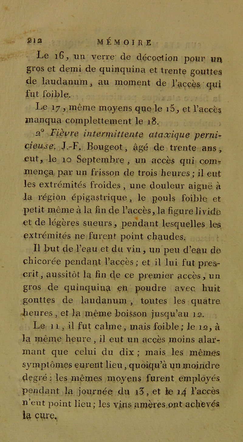 Le 16, un verre de décoction pour un §1 os et demi de quinquina et trente gouttes de laudanum j au moment de l’accès qui fut foible. Le 17, même moyens que le 15, et l’accès manqua complettement le 18. n° Fièvre intermittente ataxique perni- cieuse: J.-F. Bougeot, âgé de trente ans , eut, le 10 Septembre , un accès qui com- mença par un frisson de trois heures ; il eut les extrémités froides , une douleur aiguë à la région épigastrique, le pouls foible et petit même à la fin de l’accès, la figure livide et de légères sueurs, pendant lesquelles les extrémités ne furent point chaudes. Il but de l’eau et du vin, un peu d’eau de chicorée pendant l’accès ; et il lui fut pres- crit, aussitôt la fin de ce premier accès, un gros de quinquina eh poudre avec huit gouttes de laudanum , toutes les quatre heures , et la même boisson jusqu’au 12. Le 11, il fut calme, mais foible ; le iq, à la même heure, il eut un accès moins alar- mant que celui du dix ; mais les mêmes symptômes eurent lieu, quoiqu’à un moindre degré; les mêmes moyens furent employés pendant la journée du i3, et le 14 l’accès n’eut point lieu; les vins amères ont achevés la curç.