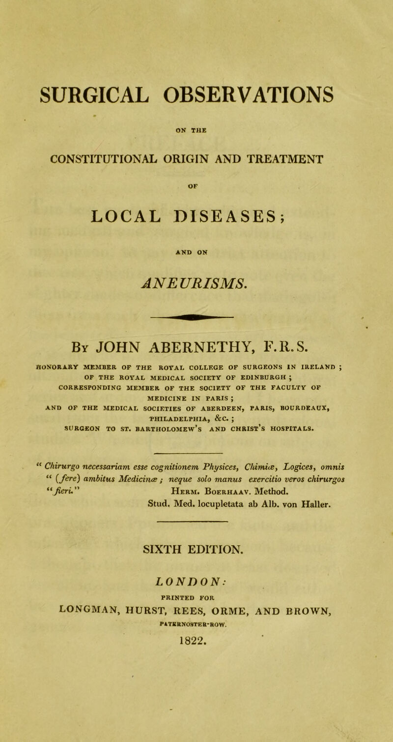 ON THE CONSTITUTIONAL ORIGIN AND TREATMENT OF LOCAL DISEASES; AND ON ANEURISMS. By JOHN ABERNETHY, E.R.S. HONORARY MEMBER OF THE ROYAL COLLEGE OF SURGEONS IN IRELAND ; OF THE ROYAL MEDICAL SOCIETY OF EDINBURGH ; CORRESPONDING MEMBER OF THE SOCIETY OF THE FACULTY OF MEDICINE IN PARIS ; AND OF THE MEDICAL SOCIETIES OF ABERDEEN, PARIS, BOURDEAUX, PHILADELPHIA, &C. ; SURGEON TO ST. BARTHOLOMEW’S AND CHRIST’S HOSPITALS. “ Chirurgo necessariam esse cognitionem Physices, Chimice, Logices, omnis “ (Ne) ambitus Medicines ; neque solo manus exercitio veros chirurgos “ fieri. Herm. Boerhaav. Method. Stud. Med. locupletata ab Alb. von Haller. SIXTH EDITION. LONDON: PRINTED FOR LONGMAN, HURST, REES, ORME, AND BROWN, PATERN09TER-R0W. 1822,