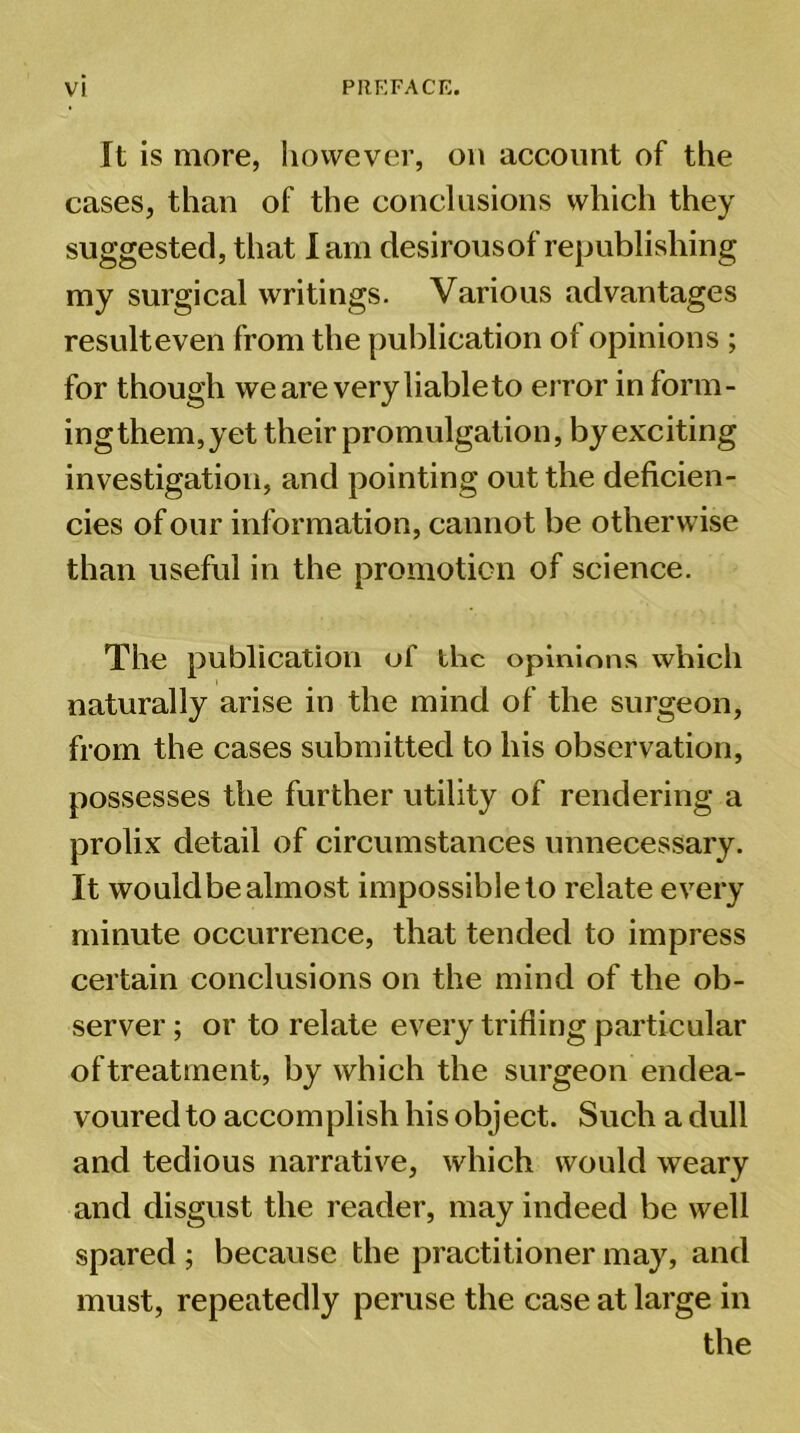 It is more, however, on account of the cases, than of the conclusions which they suggested, that lam desirous of republishing my surgical writings. Various advantages resulteven from the publication of opinions ; for though we are very liable to error in form- ing them, yet their promulgation, by exciting investigation, and pointing out the deficien- cies of our information, cannot be otherwise than useful in the promotion of science. The publication of the opinions which naturally arise in the mind of the surgeon, from the cases submitted to his observation, possesses the further utility of rendering a prolix detail of circumstances unnecessary. It wouldbe almost impossible to relate every minute occurrence, that tended to impress certain conclusions on the mind of the ob- server ; or to relate every trifling particular of treatment, by which the surgeon endea- voured to accomplish his object. Such a dull and tedious narrative, which would weary and disgust the reader, may indeed be well spared ; because the practitioner may, and must, repeatedly peruse the case at large in the