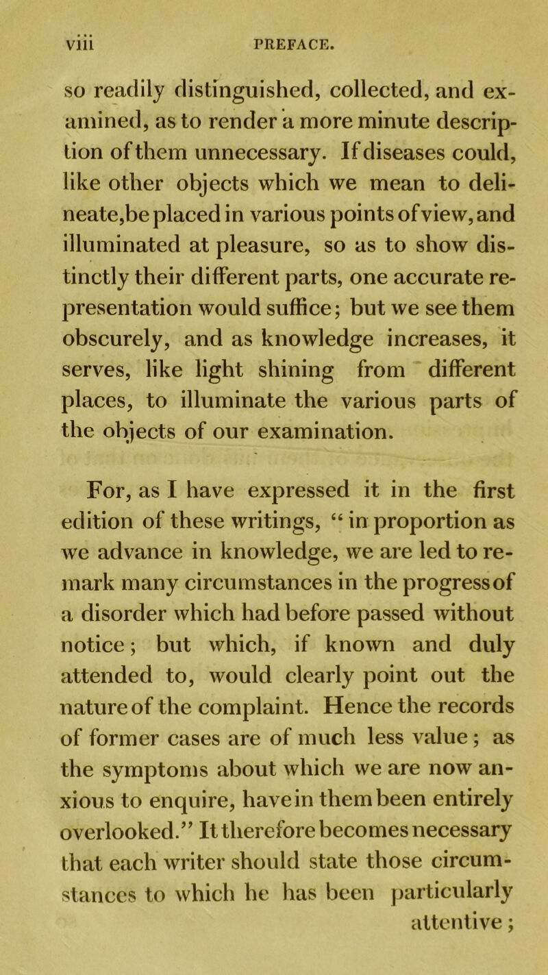 Vlll PREFACE. so readily distinguished, collected, and ex- amined, as to render a more minute descrip- tion of them unnecessary. If diseases could, like other objects which we mean to deli- neate,be placed in various points of view, and illuminated at pleasure, so as to show dis- tinctly their different parts, one accurate re- presentation would suffice; but we see them obscurely, and as knowledge increases, it serves, like light shining from different places, to illuminate the various parts of the objects of our examination. For, as I have expressed it in the first edition of these writings, “ in proportion as we advance in knowledge, we are led to re- mark many circumstances in the progress of a disorder which had before passed without notice; but which, if known and duly attended to, would clearly point out the nature of the complaint. Hence the records of former cases are of much less value; as the symptoms about which we are now an- xious to enquire, have in them been entirely overlooked.” It therefore becomes necessary that each writer should state those circum- stances to which he has been particularly attentive;