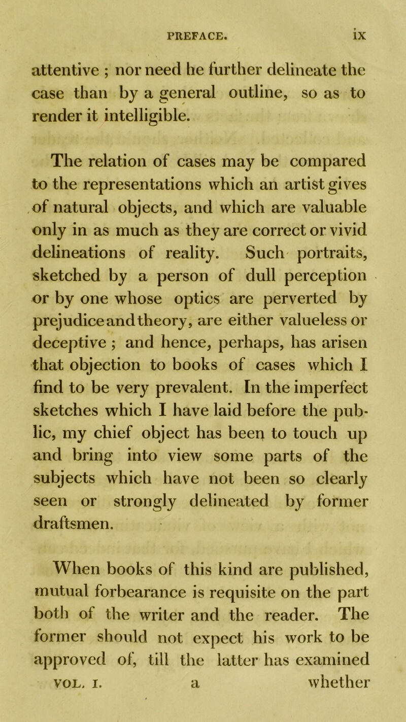 attentive ; nor need he further delineate the case than by a general outline, so as to render it intelligible. The relation of cases may be compared to the representations which an artist gives of natural objects, and which are valuable only in as much as they are correct or vivid delineations of reality. Such portraits, sketched by a person of dull perception or by one whose optics are perverted by prejudice and theory, are either valueless or deceptive ; and hence, perhaps, has arisen that objection to books of cases which I find to be very prevalent. In the imperfect sketches which I have laid before the pub- lic, my chief object has been to touch up and bring into view some parts of the subjects which have not been so clearly seen or strongly delineated by former draftsmen. When books of this kind are published, mutual forbearance is requisite on the part both of the writer and the reader. The lormer should not expect his work to be approved of, till the latter has examined vol, i. a whether