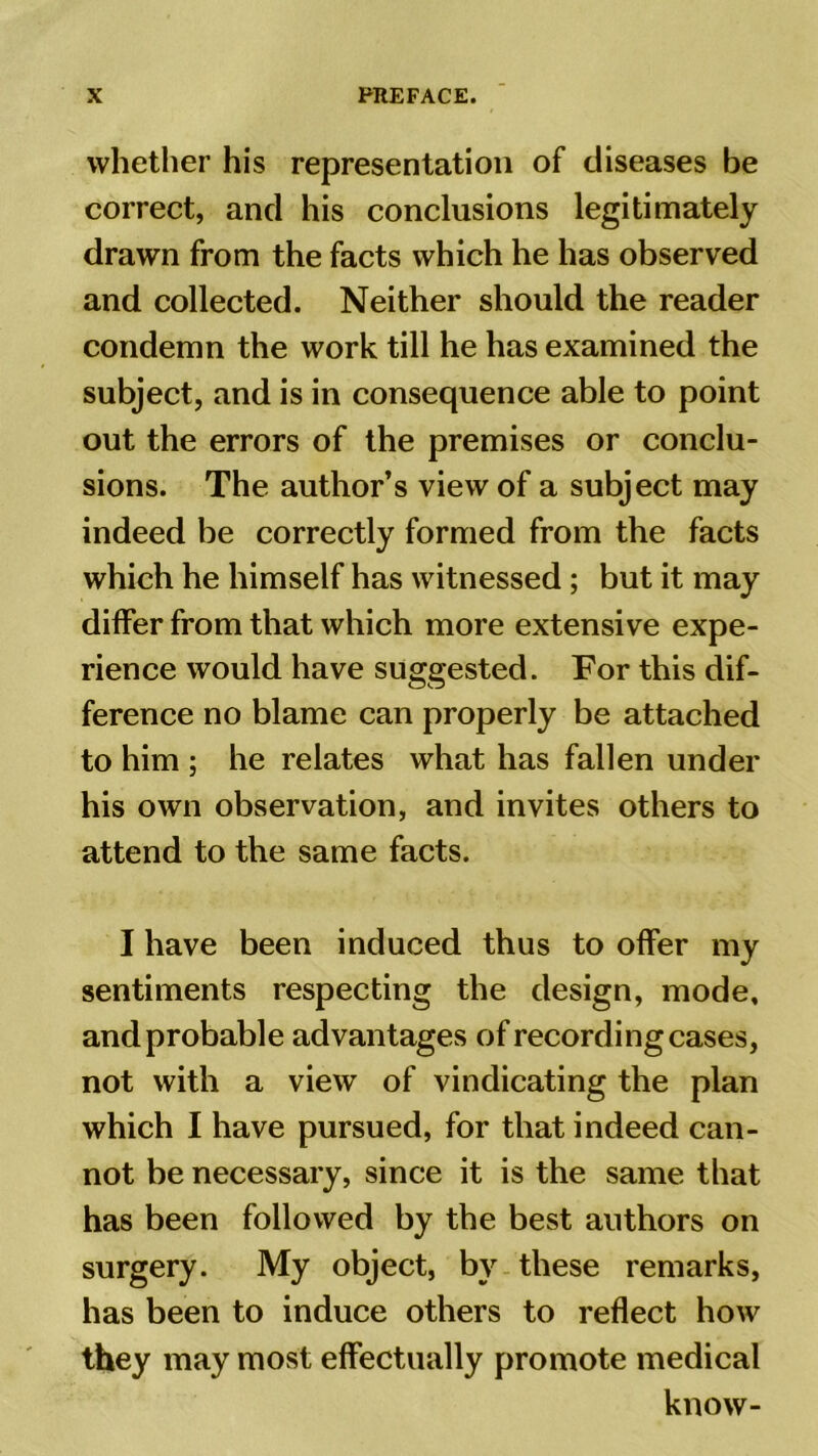 whether his representation of diseases be correct, and his conclusions legitimately drawn from the facts which he has observed and collected. Neither should the reader condemn the work till he has examined the subject, and is in consequence able to point out the errors of the premises or conclu- sions. The author’s view of a subject may indeed be correctly formed from the facts which he himself has witnessed ; but it may differ from that which more extensive expe- rience would have suggested. For this dif- ference no blame can properly be attached to him ; he relates what has fallen under his own observation, and invites others to attend to the same facts. I have been induced thus to offer my sentiments respecting the design, mode, and probable advantages of recording cases, not with a view of vindicating the plan which I have pursued, for that indeed can- not be necessary, since it is the same that has been followed by the best authors on surgery. My object, by these remarks, has been to induce others to reflect how they may most effectually promote medical know-