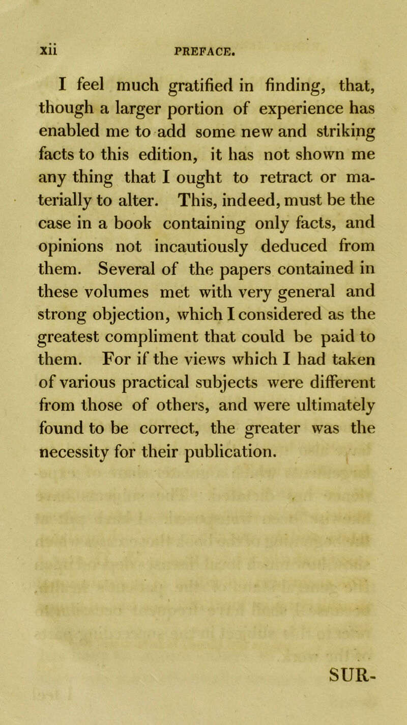 I feel much gratified in finding, that, though a larger portion of experience has enabled me to add some new and striking facts to this edition, it has not shown me any thing that I ought to retract or ma- terially to alter. This, indeed, must be the case in a book containing only facts, and opinions not incautiously deduced from them. Several of the papers contained in these volumes met with very general and strong objection, which I considered as the greatest compliment that could be paid to them. For if the views which I had taken of various practical subjects were different from those of others, and were ultimately found to be correct, the greater was the necessity for their publication. SUR-