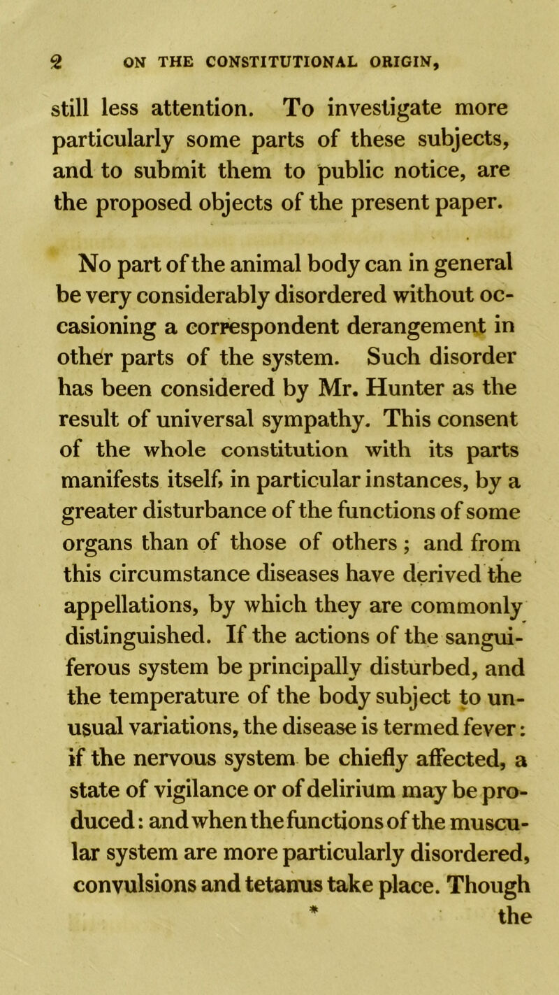 still less attention. To investigate more particularly some parts of these subjects, and to submit them to public notice, are the proposed objects of the present paper. No part of the animal body can in general be very considerably disordered without oc- casioning a correspondent derangement in other parts of the system. Such disorder has been considered by Mr. Hunter as the result of universal sympathy. This consent of the whole constitution with its parts manifests itself, in particular instances, by a greater disturbance of the functions of some organs than of those of others; and from this circumstance diseases have derived the appellations, by which they are commonly distinguished. If the actions of the sangui- ferous system be principally disturbed, and the temperature of the body subject to un- usual variations, the disease is termed fever: if the nervous system be chiefly affected, a state of vigilance or of delirium may be pro- duced: and when the functions of the muscu- lar system are more particularly disordered, convulsions and tetanus take place. Though