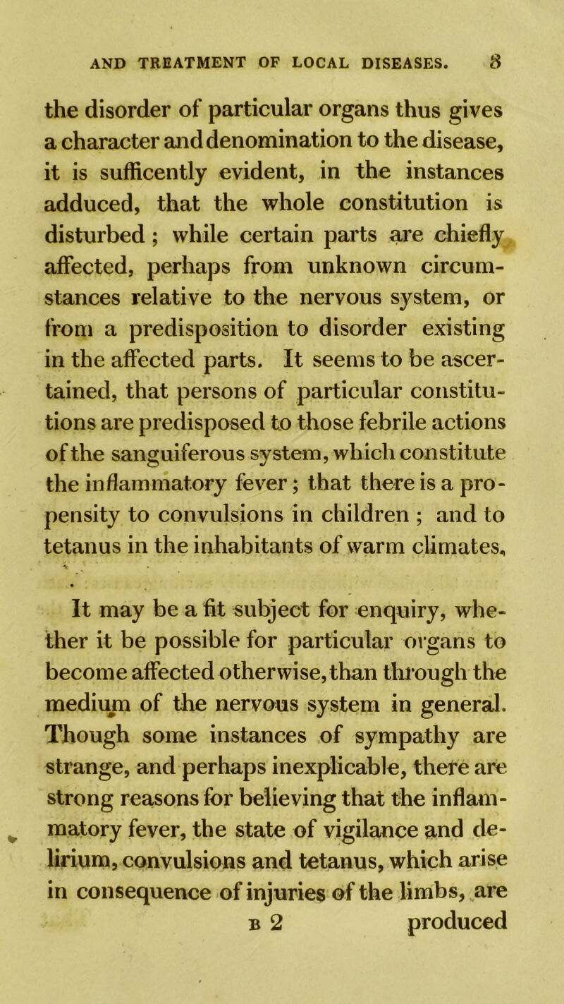 the disorder of particular organs thus gives a character and denomination to the disease, it is sufficently evident, in the instances adduced, that the whole constitution is disturbed ; while certain parts are chiefly affected, perhaps from unknown circum- stances relative to the nervous system, or from a predisposition to disorder existing in the affected parts. It seems to be ascer- tained, that persons of particular constitu- tions are predisposed to those febrile actions of the sanguiferous system, which constitute the inflammatory fever; that there is a pro- pensity to convulsions in children ; and to tetanus in the inhabitants of warm climates. It may be a fit subject for enquiry, whe- ther it be possible for particular organs to become affected otherwise, than through the medium of the nervous system in general. Though some instances of sympathy are strange, and perhaps inexplicable, there are strong reasons for believing that the inflam- matory fever, the state of vigilance and de- lirium, convulsions and tetanus, which arise in consequence of injuries of the limbs, are b 2 produced