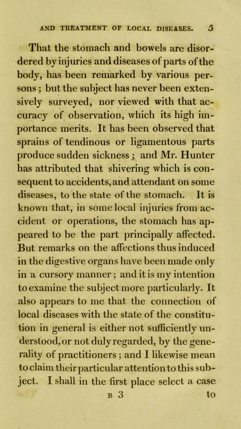 That the stomach and bowels are disor- dered bj injuries and diseases of parts of the body, has been remarked by various per- sons ; but the subject has never been exten- sively surveyed, nor viewed with that ac- curacy of observation, which its high im- portance merits. It has been observed that sprains of tendinous or ligamentous parts produce sudden sickness ; and Mr. Hunter has attributed that shivering which is con- sequent to accidents, and attendant on some diseases, to the state of the stomach. It is known that, in some local injuries from ac- cident or operations, the stomach has ap- peared to be the part principally affected. But remarks on the affections thus induced in the digestive organs have been made only in a cursory manner; and it is my intention to examine the subject more particularly. It also appears to me that the connection of local diseases with the state of the constitu- tion in general is either not sufficiently un- derstood, or not duly regarded, by the gene- rality of practitioners; and I likewise mean to claim their particular attention to this sub- ject. I shall in the first place select a case b 3 to