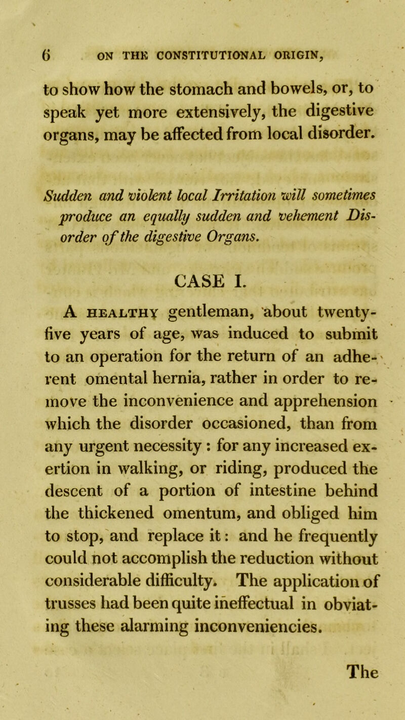 to show how the stomach and bowels, or, to speak yet more extensively, the digestive organs, may be affected from local disorder. Sudden and violent local Irritation will sometimes produce an equally sudden and vehement Dis- order of the digestive Organs. CASE I. A healthy gentleman, about twenty- five years of age, was induced to submit to an operation for the return of an adhe- rent omental hernia, rather in order to re- move the inconvenience and apprehension which the disorder occasioned, than from any urgent necessity : for any increased ex- ertion in walking, or riding, produced the descent of a portion of intestine behind the thickened omentum, and obliged him to stop, and replace it: and he frequently could not accomplish the reduction without considerable difficulty. The application of trusses had been quite ineffectual in obviat- ing these alarming inconveniencies. The