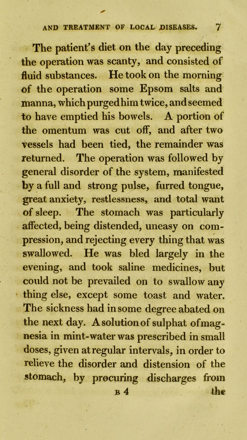 The patient’s diet on the day preceding the operation was scanty, and consisted of fluid substances. He took on the morning of the operation some Epsom salts and manna, which purgedhim twice, and seemed to have emptied his bowels. A portion of the omentum was cut off, and after two vessels had been tied, the remainder was returned. The operation was followed by general disorder of the system, manifested by a full and strong pulse, furred tongue, great anxiety, restlessness, and total want of sleep. The stomach was particularly affected, being distended, uneasy on com- pression, and rejecting every thing that was swallowed. He was bled largely in the evening, and took saline medicines, but could not be prevailed on to swallow any thing else, except some toast and water. The sickness had in some degree abated on the next day. A solution of sulphat of mag- nesia in mint-water was prescribed in small doses, given at regular intervals, in order to relieve the disorder and distension of the stomach, by procuring discharges from b 4 the