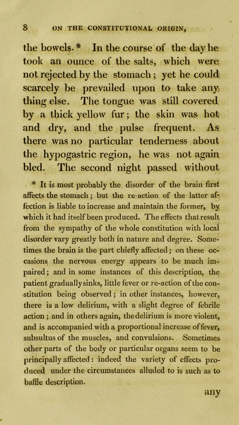the bowels.* In the course of the day he took an ounce of the salts, which were not rejected by the stomach; yet he could scarcely be prevailed upon to take any thing else. The tongue was still covered by a thick yellow fur; the skin was hot and dry, and the pulse frequent. As there was no particular tenderness about the hypogastric region, he was not again bled. The second night passed without * It is most probably the disorder of the brain first affects the stomach; but the re-action of the latter af- fection is liable to increase and maintain the former-, by which it had itself been produced. The effects that result from the sympathy of the whole constitution with local disorder vary greatly both in nature and degree. Some- times the brain is the part chiefly affected; on these oc- casions the nervous energy appears to be much im- paired ; and in some instances of this description, the patient gradually sinks, little fever or re-action of the con- stitution being observed ; in other instances, however, there is a low delirium, with a slight degree of febrile action ; and in others again, the delirium is more violent, and is accompanied with a proportional increase of fever, subsultus of the muscles, and convulsions. Sometimes other parts of the body or particular organs seem to be principally affected: indeed the variety of effects pro- duced under the circumstances alluded to is such as to baffle description. any