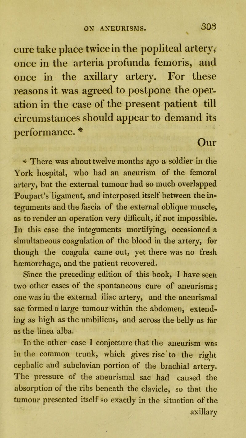 cure take place twice in the popliteal artery, once in the arteria profunda femoris, and once in the axillary artery. For these reasons it was agreed to postpone the oper- ation in the case of the present patient till circumstances should appear to demand its performance. * Our * There was about twelve months ago a soldier in the York hospital, who had an aneurism of the femoral artery, but the external tumour had so much overlapped Poupart’s ligament, and interposed itself between the in- teguments and the fascia of the external oblique muscle, as to render an operation very difficult, if not impossible. In this case the integuments mortifying, occasioned a simultaneous coagulation of the blood in the artery, for though the coagula came out, yet there was no fresh haemorrhage, and the patient recovered. Since the preceding edition of this book, I have seen two other cases of the spontaneous cure of aneurisms; one was in the external iliac artery, and the aneurismal sac formed a large tumour within the abdomen, extend- ing as high as the umbilicus, and across the belly as far as the linea alba. In the other case I conjecture that the aneurism was in the common trunk, which gives rise to the right cephalic and subclavian portion of the brachial artery. The pressure of the aneurismal sac had caused the absorption of the ribs beneath the clavicle, so that the tumour presented itself so exactly in the situation of the axillary