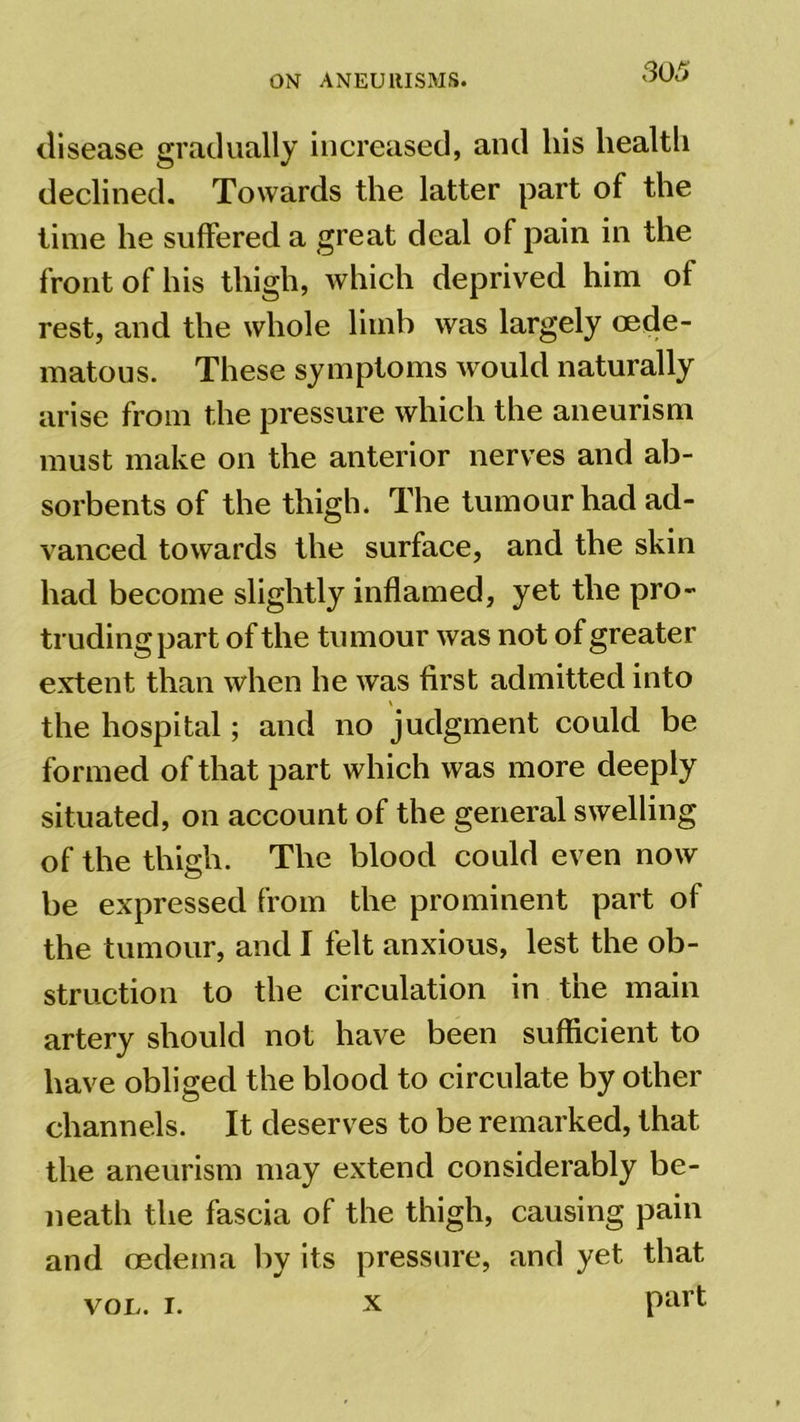 disease gradually increased, and his health declined. Towards the latter part of the time he suffered a great deal of pain in the front of his thigh, which deprived him of rest, and the whole limb was largely oede- matous. These symptoms would naturally arise from the pressure which the aneurism must make on the anterior nerves and ab- sorbents of the thigh. The tumour had ad- vanced towards the surface, and the skin had become slightly inflamed, yet the pro- truding part of the tumour was not of greater extent than when he was first admitted into the hospital; and no judgment could be formed of that part which was more deeply situated, on account of the general swelling of the thigh. The blood could even now be expressed from the prominent part of the tumour, and I felt anxious, lest the ob- struction to the circulation in the main artery should not have been sufficient to have obliged the blood to circulate by other channels. It deserves to be remarked, that the aneurism may extend considerably be- neath the fascia of the thigh, causing pain and oedema by its pressure, and yet that von. i. x part x