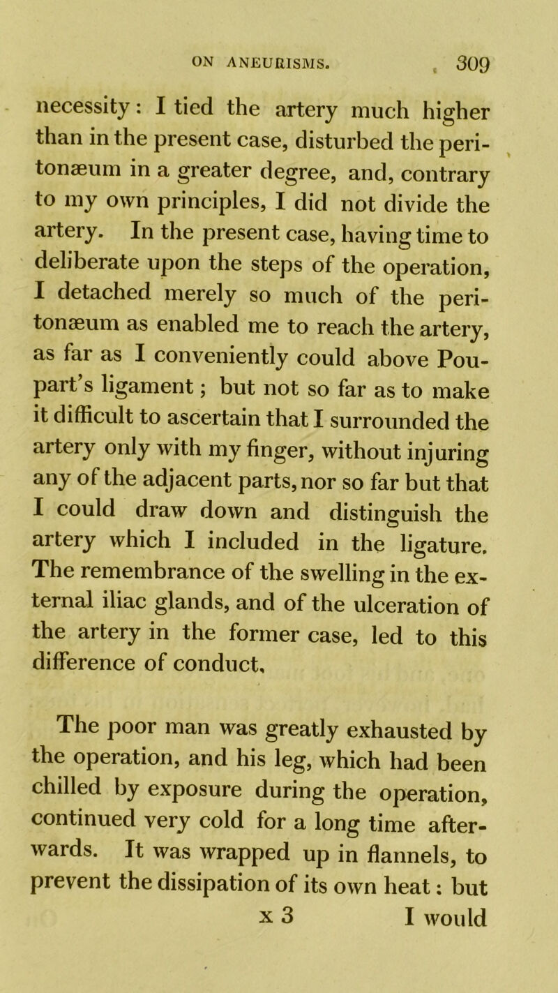 necessity: I tied the artery much higher than in the present case, disturbed the peri- tonaeum in a greater degree, and, contrary to my own principles, I did not divide the artery. In the present case, having time to deliberate upon the steps of the operation, I detached merely so much of the peri- tonaeum as enabled me to reach the artery, as far as I conveniently could above Pou- part s ligament; but not so far as to make it difficult to ascertain that I surrounded the artery only with my finger, without injuring any of the adjacent parts, nor so far but that I could draw down and distinguish the artery which I included in the ligature. The remembrance of the swelling in the ex- ternal iliac glands, and of the ulceration of the artery in the former case, led to this difference of conduct. The poor man was greatly exhausted by the operation, and his leg, which had been chilled by exposure during the operation, continued very cold for a long time after- wards. It was wrapped up in flannels, to prevent the dissipation of its own heat: but x 3 I would