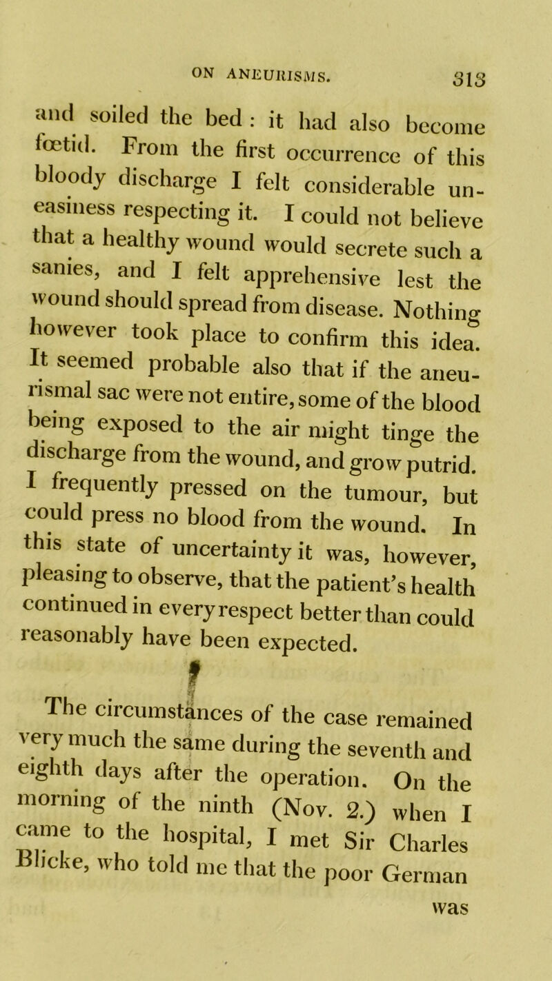 and soiled the bed : it had also become foetid. From the first occurrence of this bloody discharge I felt considerable un- easiness respecting it. I could not believe that a healthy wound would secrete such a sanies, and I felt apprehensive lest the wound should spread from disease. Nothin- however took place to confirm this idea* It seemed probable also that if the aneu- nsmal sac were not entire, some of the blood being exposed to the air might tinge the discharge from the wound, and grow putrid. I frequently pressed on the tumour, but could press no blood from the wound. In this state of uncertainty it was, however, pleasing to observe, that the patient’s health continued in every respect better than could 1 easonably have been expected f The circumstances of the case remained very much the same during the seventh and eighth days after the operation. On the morning of the ninth (Nov. 2.) when I Clime to the hospital, I met Sir Charles Bhcke, who told me that the poor German was