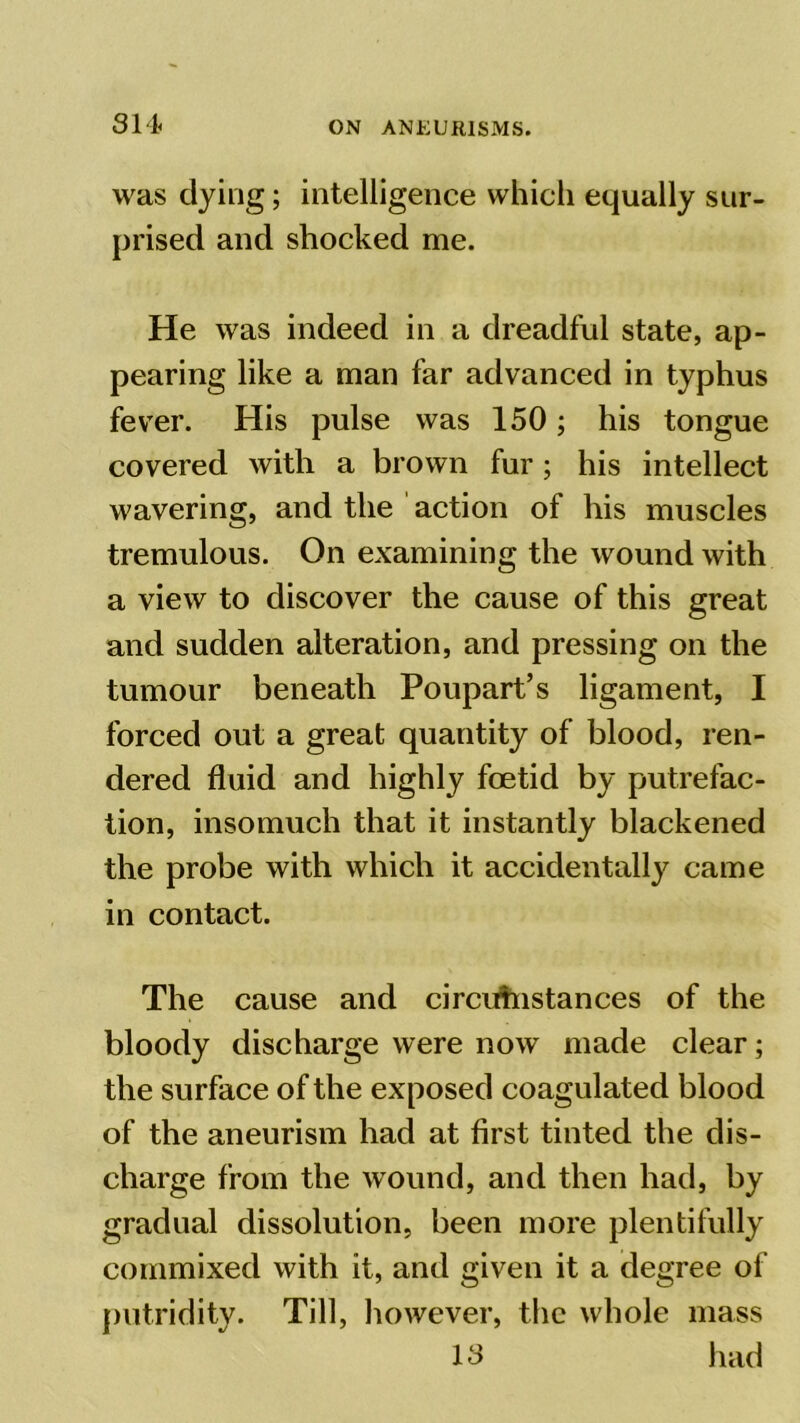 31 i was dying; intelligence which equally sur- prised and shocked me. He was indeed in a dreadful state, ap- pearing like a man far advanced in typhus fever. His pulse was 150; his tongue covered with a brown fur ; his intellect wavering, and the action of his muscles tremulous. On examining the wound with a view to discover the cause of this great and sudden alteration, and pressing on the tumour beneath Poupart’s ligament, I forced out a great quantity of blood, ren- dered fluid and highly foetid by putrefac- tion, insomuch that it instantly blackened the probe with which it accidentally came in contact. The cause and circumstances of the bloody discharge were now made clear; the surface of the exposed coagulated blood of the aneurism had at first tinted the dis- charge from the wound, and then had, by gradual dissolution, been more plentifully commixed with it, and given it a degree of putridity. Till, however, the whole mass IS had
