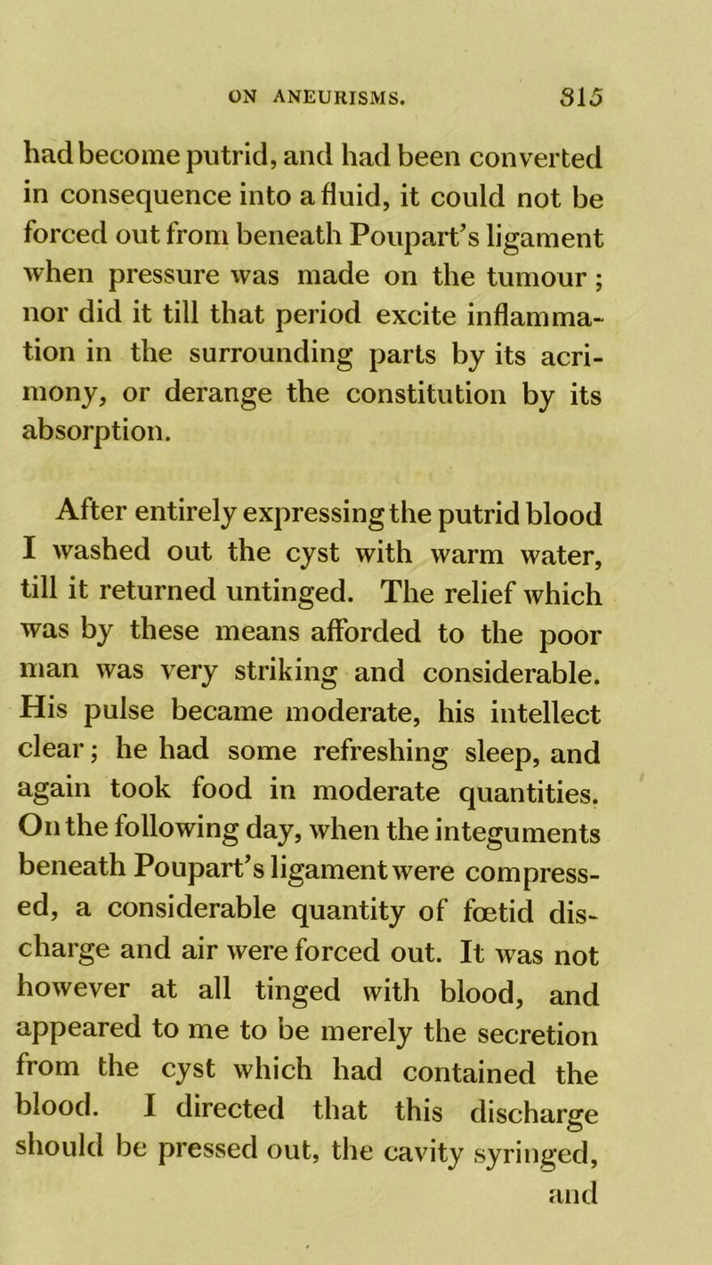had become putrid, and had been converted in consequence into a fluid, it could not be forced out from beneath Poupart’s ligament when pressure was made on the tumour; nor did it till that period excite inflamma- tion in the surrounding parts by its acri- mony, or derange the constitution by its absorption. After entirely expressing the putrid blood I washed out the cyst with warm water, till it returned untinged. The relief which was by these means afforded to the poor man was very striking and considerable. His pulse became moderate, his intellect clear; he had some refreshing sleep, and again took food in moderate quantities. On the following day, when the integuments beneath Poupart’s ligament were compress- ed, a considerable quantity of foetid dis- charge and air were forced out. It was not however at all tinged with blood, and appeared to me to be merely the secretion from the cyst which had contained the blood. I directed that this discharge should be pressed out, the cavity syringed, and