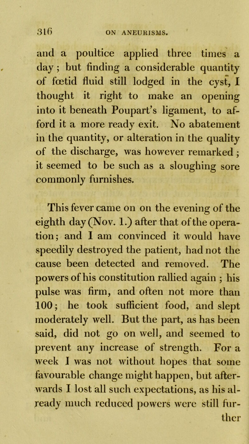 310 and a poultice applied three times a day; but finding a considerable quantity of foetid fluid still lodged in the cyst, I thought it right to make an opening into it beneath Poupart’s ligament, to af- ford it a more ready exit. No abatement in the quantity, or alteration in the quality of the discharge, was however remarked ; it seemed to be such as a sloughing sore commonly furnishes. This fever came on on the evening of the eighth day (Nov. 1.) after that of the opera- tion; and I am convinced it would have speedily destroyed the patient, had not the cause been detected and removed. The powers of his constitution rallied again ; his pulse was firm, and often not more than 100; he took sufficient food, and slept moderately well. But the part, as has been said, did not go on well, and seemed to prevent any increase of strength. For a week I was not without hopes that some favourable change might happen, but after- wards I lost all such expectations, as his al- ready much reduced powers were still fur- ther