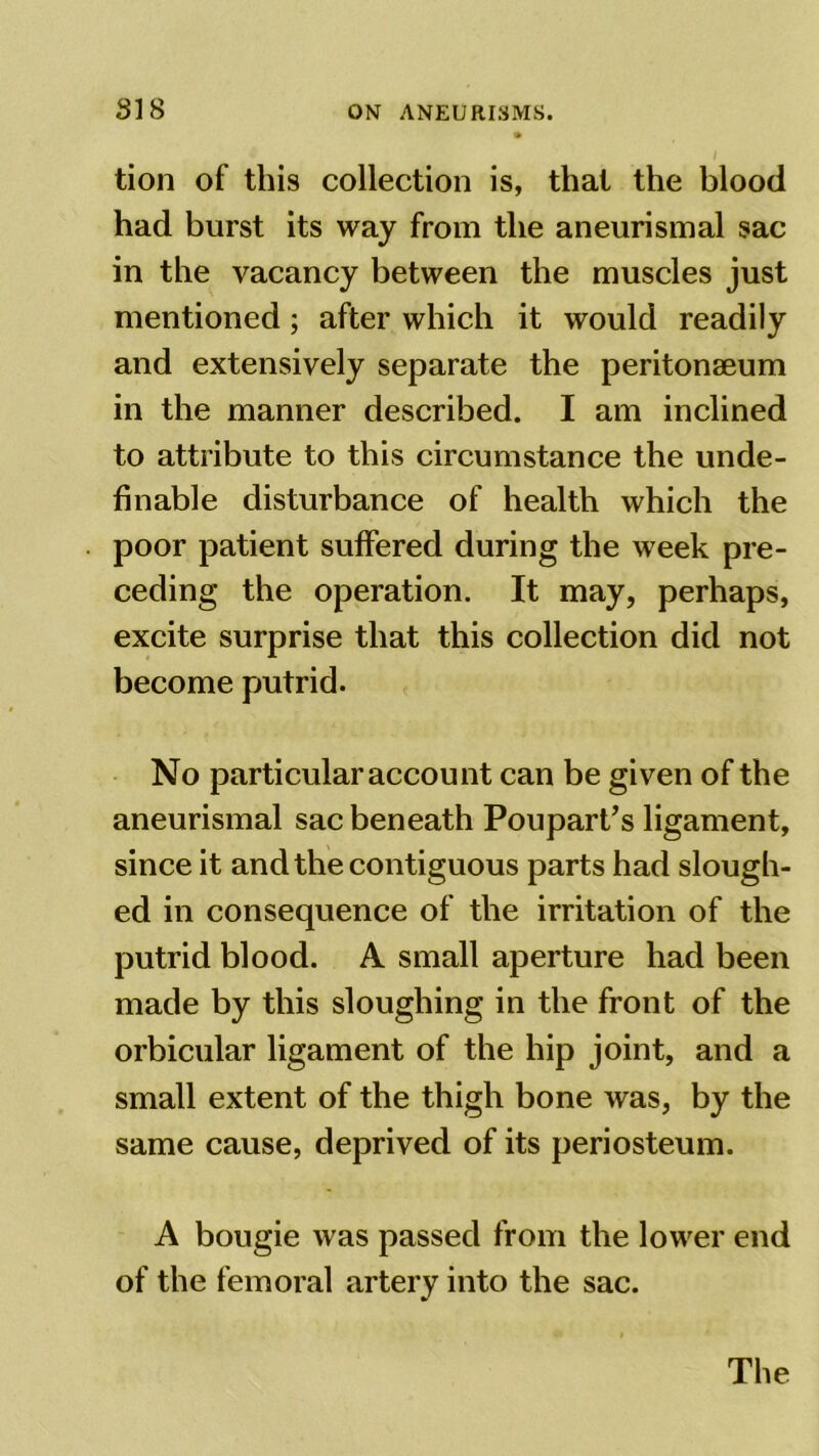 tion of this collection is, that the blood had burst its way from the aneurismal sac in the vacancy between the muscles just mentioned; after which it would readily and extensively separate the peritonaeum in the manner described. I am inclined to attribute to this circumstance the unde- finable disturbance of health which the poor patient suffered during the week pre- ceding the operation. It may, perhaps, excite surprise that this collection did not become putrid. No particular account can be given of the aneurismal sac beneath Poupart’s ligament, since it and the contiguous parts had slough- ed in consequence of the irritation of the putrid blood. A small aperture had been made by this sloughing in the front of the orbicular ligament of the hip joint, and a small extent of the thigh bone was, by the same cause, deprived of its periosteum. A bougie was passed from the lower end of the femoral artery into the sac.