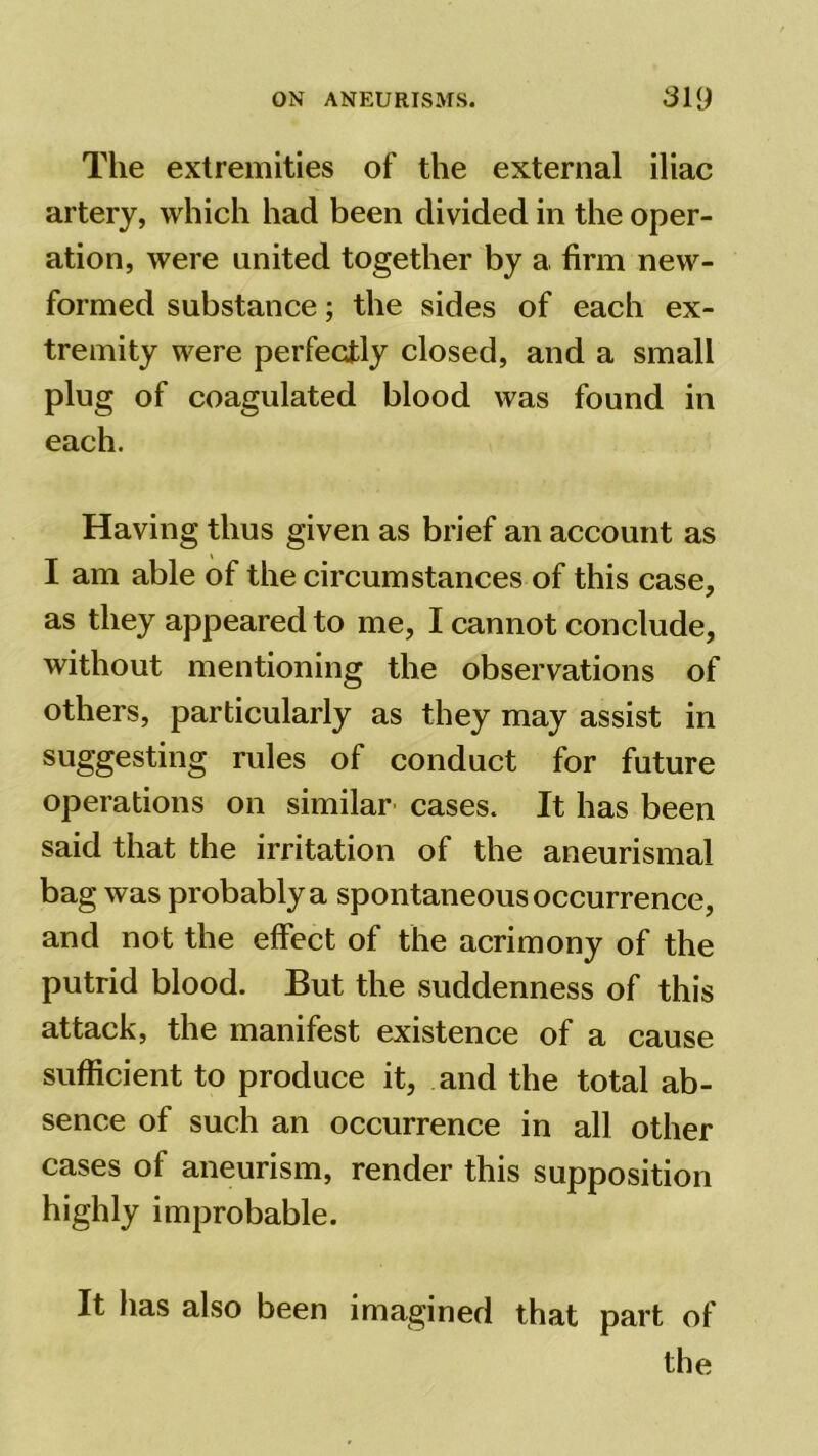 The extremities of the external iliac artery, which had been divided in the oper- ation, were united together by a firm new- formed substance; the sides of each ex- tremity were perfectly closed, and a small plug of coagulated blood was found in each. Having thus given as brief an account as I am able of the circumstances of this case, as they appeared to me, I cannot conclude, without mentioning the observations of others, particularly as they may assist in suggesting rules of conduct for future operations on similar cases. It has been said that the irritation of the aneurismal bag was probably a spontaneous occurrence, and not the effect of the acrimony of the putrid blood. But the suddenness of this attack, the manifest existence of a cause sufficient to produce it, and the total ab- sence of such an occurrence in all other cases of aneurism, render this supposition highly improbable. It has also been imagined that part of the
