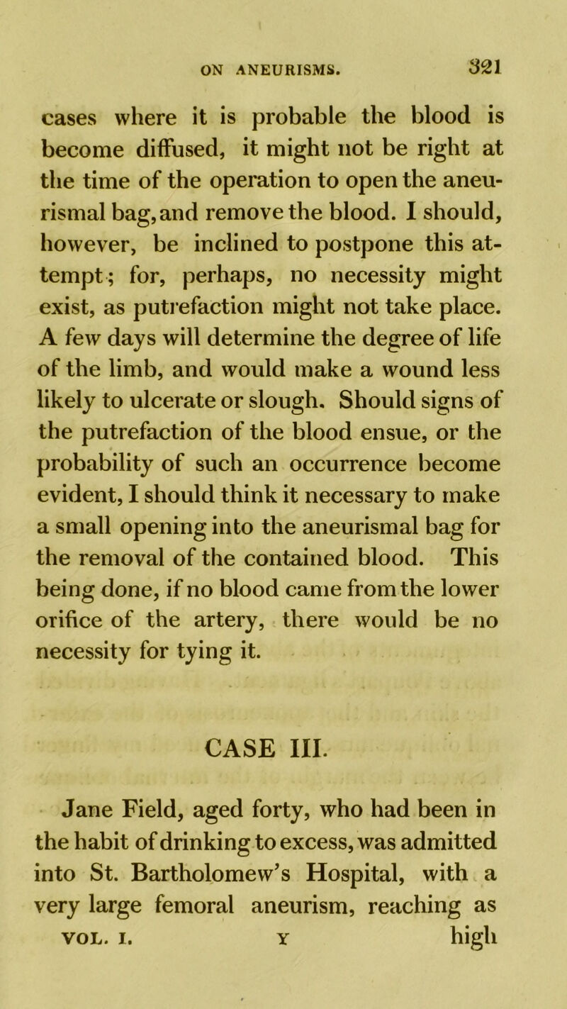 cases where it is probable the blood is become diffused, it might not be right at the time of the operation to open the aneu- rismal bag, and remove the blood. I should, however, be inclined to postpone this at- tempt; for, perhaps, no necessity might exist, as putrefaction might not take place. A few days will determine the degree of life of the limb, and would make a wound less likely to ulcerate or slough. Should signs of the putrefaction of the blood ensue, or the probability of such an occurrence become evident, I should think it necessary to make a small opening into the aneurismal bag for the removal of the contained blood. This being done, if no blood came from the lower orifice of the artery, there would be no necessity for tying it. CASE III. Jane Field, aged forty, who had been in the habit of drinking to excess, was admitted into St. Bartholomew’s Hospital, with a very large femoral aneurism, reaching as vol. i. y high
