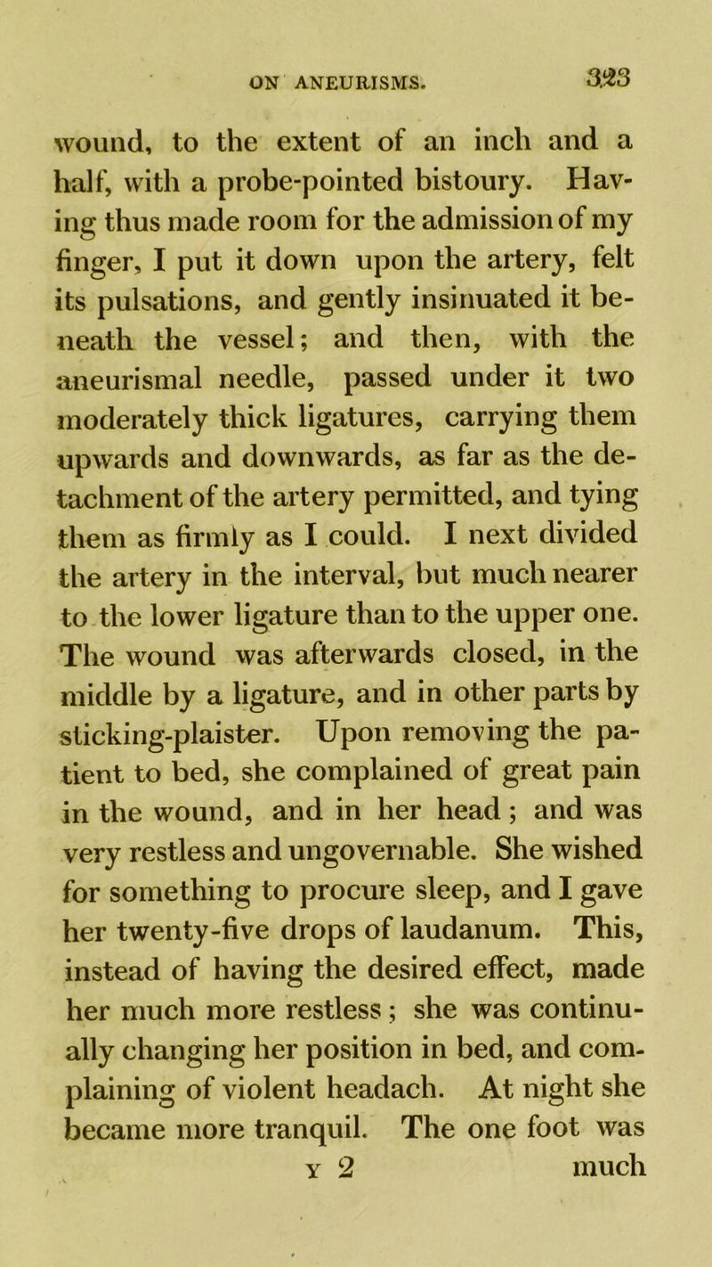 wound, to the extent of an inch and a half, with a probe-pointed bistoury. Hav- ing thus made room for the admission of my finger, I put it down upon the artery, felt its pulsations, and gently insinuated it be- neath the vessel; and then, with the aneurismal needle, passed under it two moderately thick ligatures, carrying them upwards and downwards, as far as the de- tachment of the artery permitted, and tying them as firmly as I could. I next divided the artery in the interval, but much nearer to the lower ligature than to the upper one. The wound was afterwards closed, in the middle by a ligature, and in other parts by slicking-plaister. Upon removing the pa- tient to bed, she complained of great pain in the wound, and in her head; and was very restless and ungovernable. She wished for something to procure sleep, and I gave her twenty-five drops of laudanum. This, instead of having the desired effect, made her much more restless ; she was continu- ally changing her position in bed, and com- plaining of violent headach. At night she became more tranquil. The one foot was y 2 much