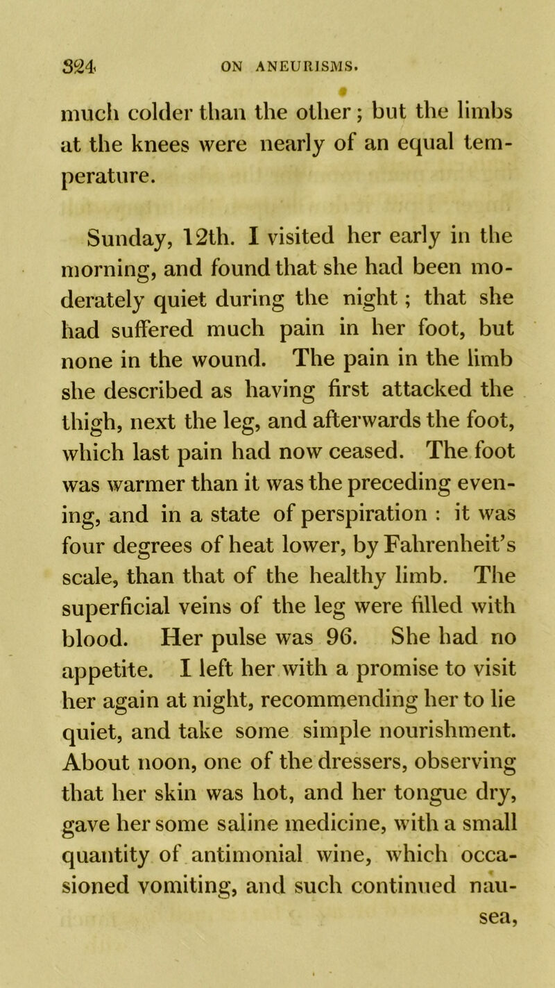 much colder than the other; but the limbs at the knees were nearly of an equal tem- perature. Sunday, 12th. I visited her early in the morning, and found that she had been mo- derately quiet during the night; that she had suffered much pain in her foot, but none in the wound. The pain in the limb she described as having first attacked the thigh, next the leg, and afterwards the foot, which last pain had now ceased. The foot was warmer than it was the preceding even- ing, and in a state of perspiration : it was four degrees of heat lower, by Fahrenheit’s scale, than that of the healthy limb. The superficial veins of the leg were filled with blood. Her pulse was 96. She had no appetite. I left her with a promise to visit her again at night, recommending her to lie quiet, and take some simple nourishment. About noon, one of the dressers, observing that her skin was hot, and her tongue dry, gave her some saline medicine, with a small quantity of antimonial wine, which occa- sioned vomiting, and such continued nau- sea,