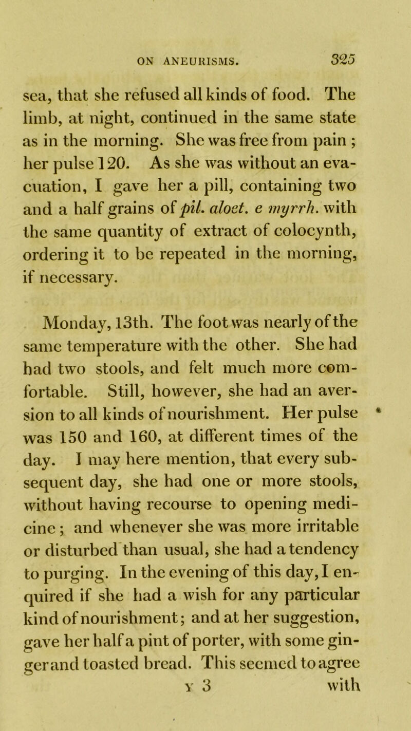sea, that she refused all kinds of food. The limb, at night, continued in the same state as in the morning. She was free from pain ; her pulse 120. As she was without an eva- cuation, I gave her a pill, containing two and a half grains of pit. aloet. e myrrh, with the same quantity of extract of colocynth, ordering it to be repeated in the morning, if necessary. Monday, 13th. The foot was nearly of the same temperature with the other. She had had two stools, and felt much more com- fortable. Still, however, she had an aver- sion to all kinds of nourishment. Her pulse was 150 and 160, at different times of the day. I may here mention, that every sub- sequent day, she had one or more stools, without having recourse to opening medi- cine ; and whenever she was more irritable or disturbed than usual, she had a tendency to purging. In the evening of this day, I en- quired if she had a wish for any particular kind of nourishment; and at her suggestion, gave her half a pint of porter, with some gin- gerand toasted bread. This seemed to agree y 3 with