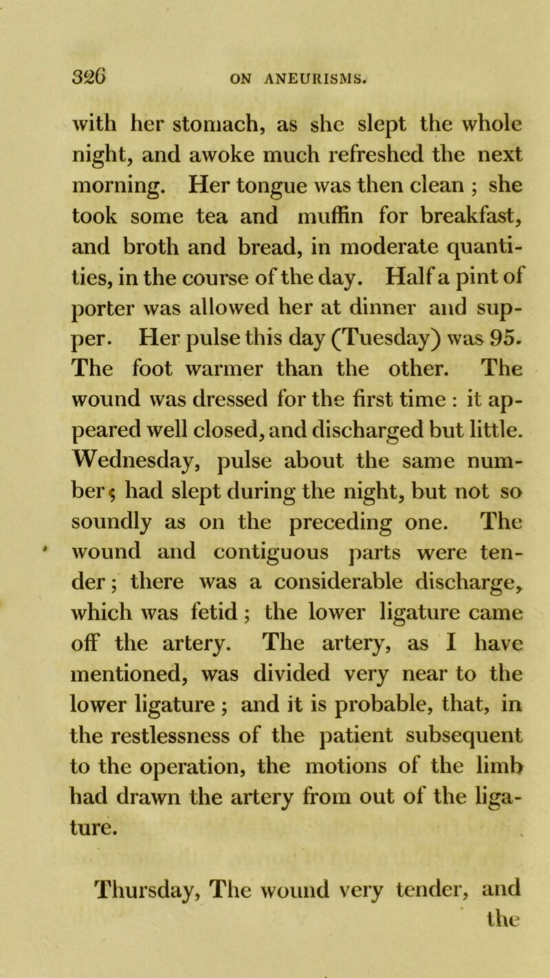 with her stomach, as she slept the whole night, and awoke much refreshed the next morning. Her tongue was then clean ; she took some tea and muffin for breakfast, and broth and bread, in moderate quanti- ties, in the course of the day. Half a pint of porter was allowed her at dinner and sup- per. Her pulse this day (Tuesday) was 95. The foot warmer than the other. The wound was dressed for the first time : it ap- peared well closed, and discharged but little. Wednesday, pulse about the same num- ber $ had slept during the night, but not so soundly as on the preceding one. The wound and contiguous parts were ten- der ; there was a considerable discharge, which was fetid; the lower ligature came off the artery. The artery, as I have mentioned, was divided very near to the lower ligature ; and it is probable, that, in the restlessness of the patient subsequent to the operation, the motions of the limb had drawn the artery from out of the liga- ture. Thursday, The wound very tender, and the