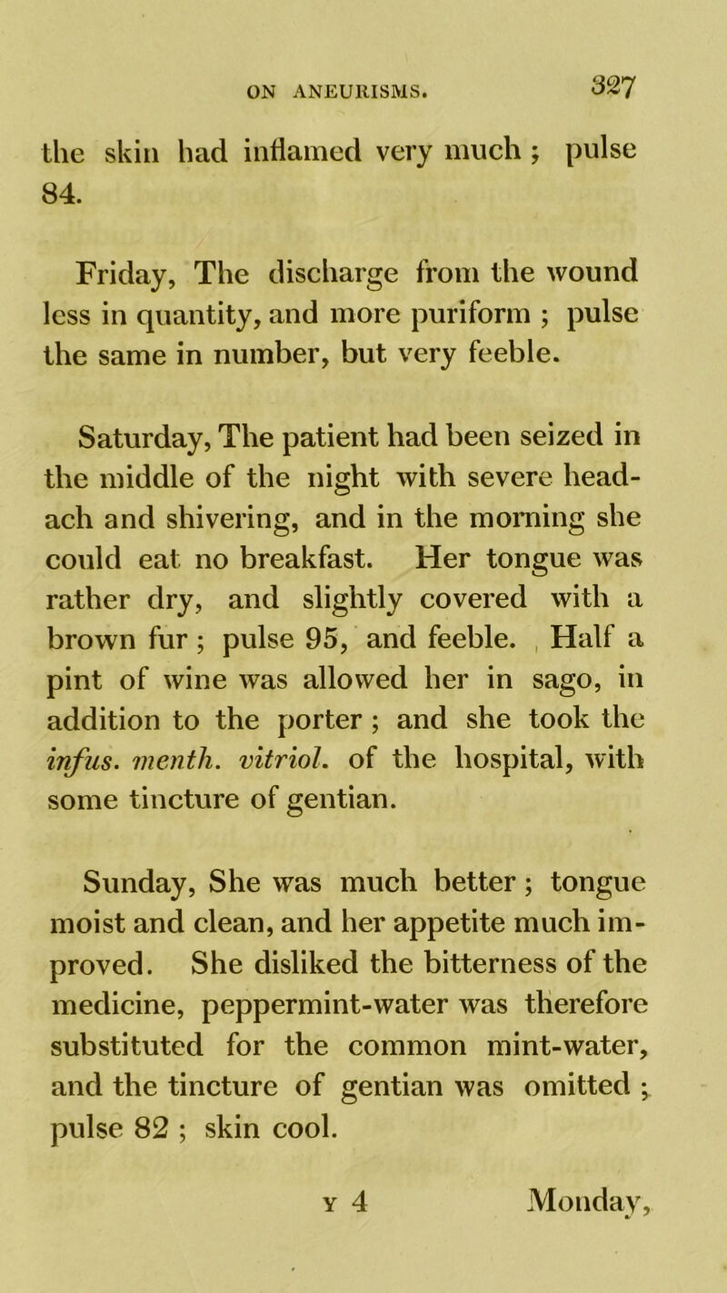 the skin had inflamed very much ; pulse 84. Friday, The discharge from the wound less in quantity, and more puriform ; pulse the same in number, but very feeble. Saturday, The patient had been seized in the middle of the night with severe head- ach and shivering, and in the morning she could eat. no breakfast. Her tongue was rather dry, and slightly covered with a brown fur ; pulse 95, and feeble. Half a pint of wine was allowed her in sago, in addition to the porter; and she took the infus. menth. vitriol, of the hospital, with some tincture of gentian. Sunday, She was much better; tongue moist and clean, and her appetite much im- proved. She disliked the bitterness of the medicine, peppermint-water was therefore substituted for the common mint-water, and the tincture of gentian was omitted ; pulse 82 ; skin cool. y 4 Mondav,