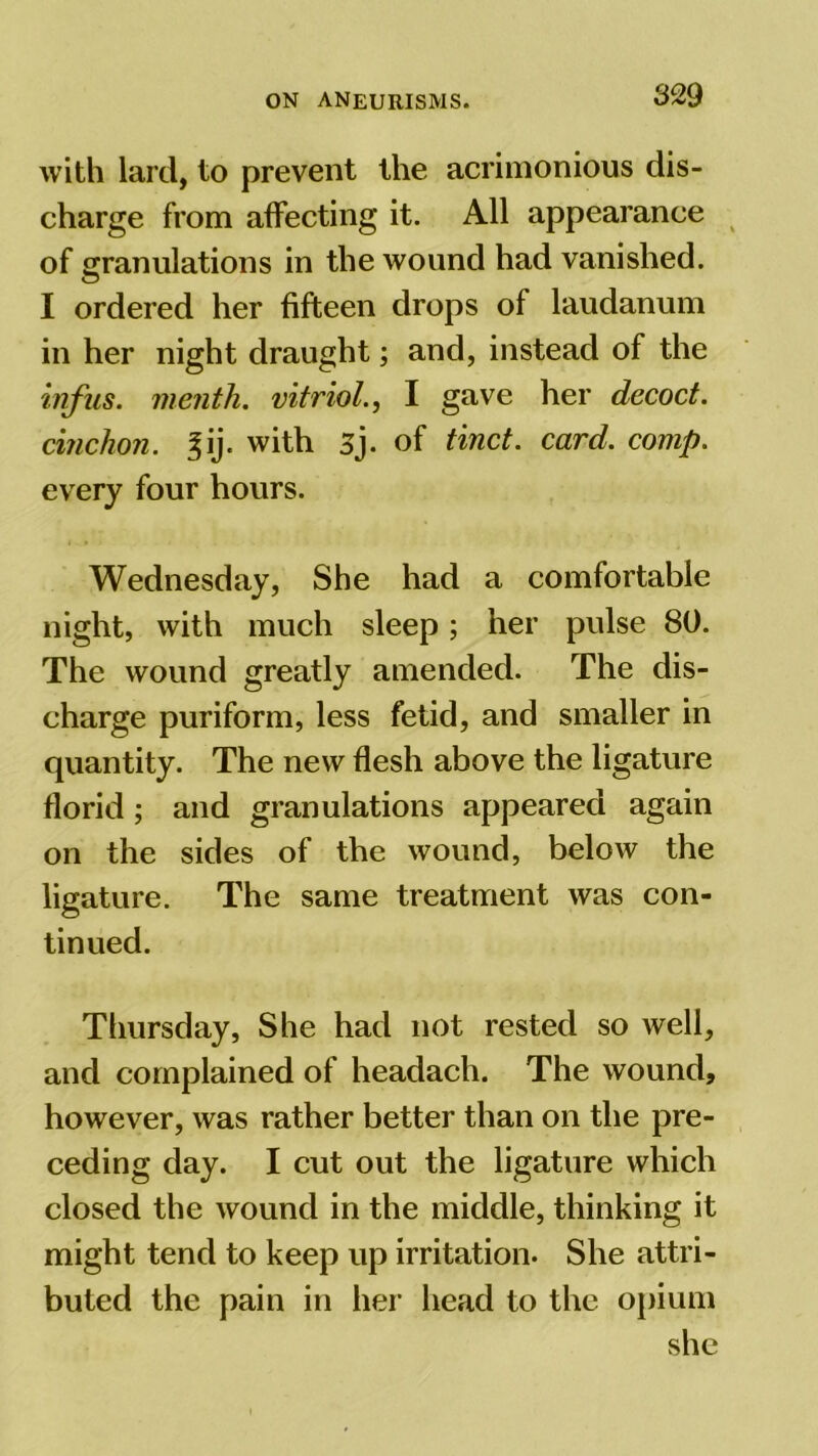 with lard, to prevent the acrimonious dis- charge from affecting it. All appearance of granulations in the wound had vanished. I ordered her fifteen drops of laudanum in her night draught; and, instead of the infus. menih. vitriol., I gave her decoct, cinchon. |ij. with 3j. of tinct. card. comp. every four hours. Wednesday, She had a comfortable night, with much sleep; her pulse 80. The wound greatly amended. The dis- charge puriform, less fetid, and smaller in quantity. The new flesh above the ligature florid; and granulations appeared again on the sides of the wound, below the ligature. The same treatment was con- tinued. Thursday, She had not rested so well, and complained of headach. The wound, however, was rather better than on the pre- ceding day. I cut out the ligature which closed the wound in the middle, thinking it might tend to keep up irritation. She attri- buted the pain in her head to the opium she