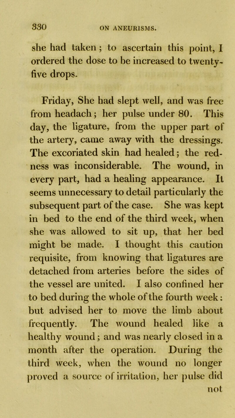 she had taken; to ascertain this point, I ordered the dose to be increased to twenty- five drops. Friday, She had slept well, and was free from headach; her pulse under 80. This day, the ligature, from the upper part of the artery, came away with the dressings. The excoriated skin had healed; the red- ness was inconsiderable. The wound, in every part, had a healing appearance. It seems unnecessary to detail particularly the subsequent part of the case. She was kept in bed to the end of the third week, when she was allowed to sit up, that her bed might be made. I thought this caution requisite, from knowing that ligatures are detached from arteries before the sides of the vessel are united. I also confined her to bed during the whole of the fourth week: but advised her to move the limb about frequently. The wound healed like a healthy wound; and was nearly closed in a month after the operation. During the third week, when the wound no longer proved a source of irritation, her pulse did not