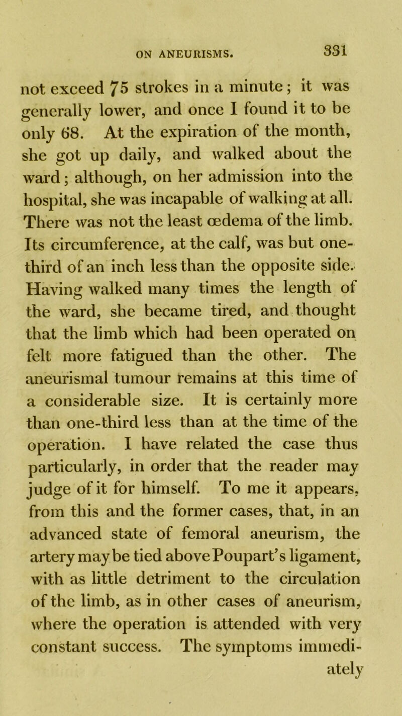 not exceed 75 strokes in a minute; it was generally lower, and once I found it to be only 68. At the expiration of the month, she got up daily, and walked about the ward; although, on her admission into the hospital, she was incapable of walking at all. There was not the least oedema of the limb. Its circumference, at the calf, was but one- third of an inch less than the opposite side. Having walked many times the length of the ward, she became tired, and thought that the limb which had been operated on felt more fatigued than the other. The aneurismal tumour remains at this time of a considerable size. It is certainly more than one-third less than at the time of the operation. I have related the case thus particularly, in order that the reader may judge of it for himself. To me it appears, from this and the former cases, that, in an advanced state of femoral aneurism, the artery maybe tied above Poupart’s ligament, with as little detriment to the circulation of the limb, as in other cases of aneurism, where the operation is attended with very constant success. The symptoms immedi-