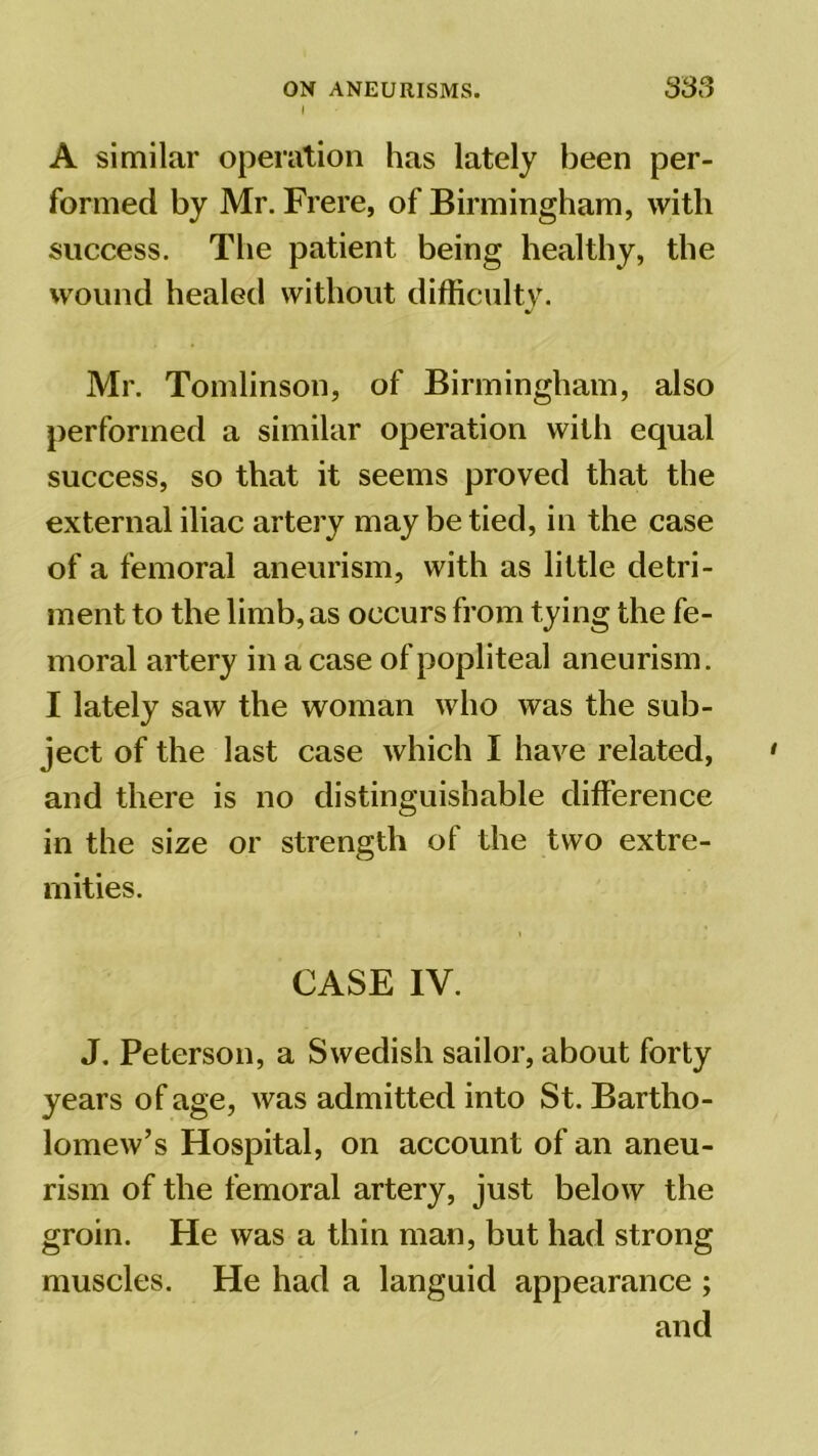 I A similar operation has lately been per- formed by Mr. Frere, of Birmingham, with success. The patient being healthy, the wound healed without difficulty. V Mr. Tomlinson, of Birmingham, also performed a similar operation with equal success, so that it seems proved that the external iliac artery may be tied, in the case of a femoral aneurism, with as little detri- ment to the limb, as occurs from tying the fe- moral artery in a case of popliteal aneurism. I lately saw the woman who was the sub- ject of the last case which I have related, and there is no distinguishable difference in the size or strength of the two extre- mities. CASE IV. J. Peterson, a Swedish sailor, about forty years of age, was admitted into St. Bartho- lomew’s Hospital, on account of an aneu- rism of the femoral artery, just below the groin. He was a thin man, but had strong muscles. He had a languid appearance ; and