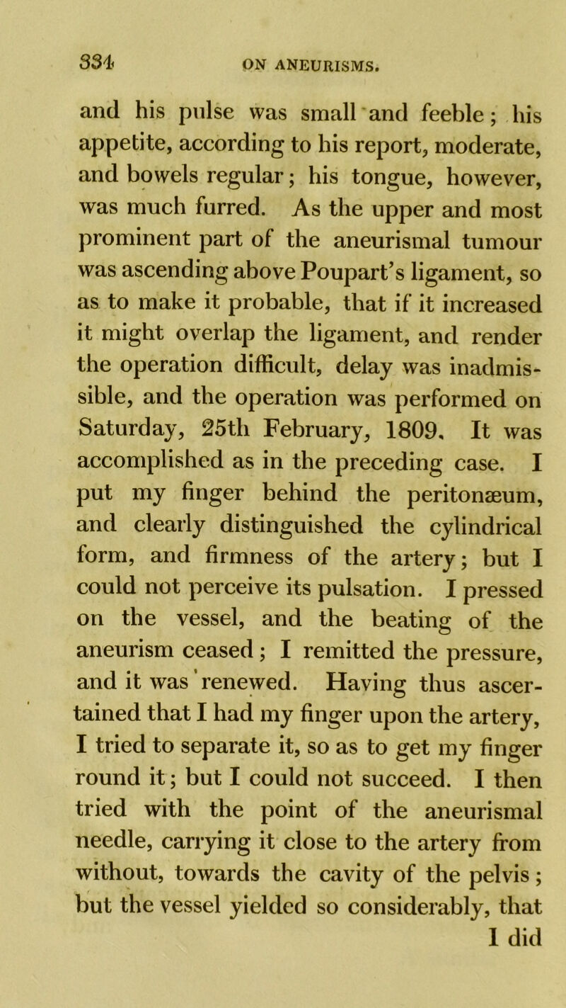 33i< and his pulse was small and feeble; his appetite, according to his report, moderate, and bowels regular; his tongue, however, was much furred. As the upper and most prominent part of the aneurismal tumour was ascending above Poupart’s ligament, so as to make it probable, that if it increased it might overlap the ligament, and render the operation difficult, delay was inadmis- sible, and the operation was performed on Saturday, 25th February, 1809, It was accomplished as in the preceding case. I put my finger behind the peritonaeum, and clearly distinguished the cylindrical form, and firmness of the artery; but I could not perceive its pulsation. I pressed on the vessel, and the beating of the aneurism ceased ; I remitted the pressure, and it was renewed. Having thus ascer- tained that I had my finger upon the artery, I tried to separate it, so as to get my finger round it; but I could not succeed. I then tried with the point of the aneurismal needle, carrying it close to the artery from without, towards the cavity of the pelvis; but the vessel yielded so considerably, that 1 did