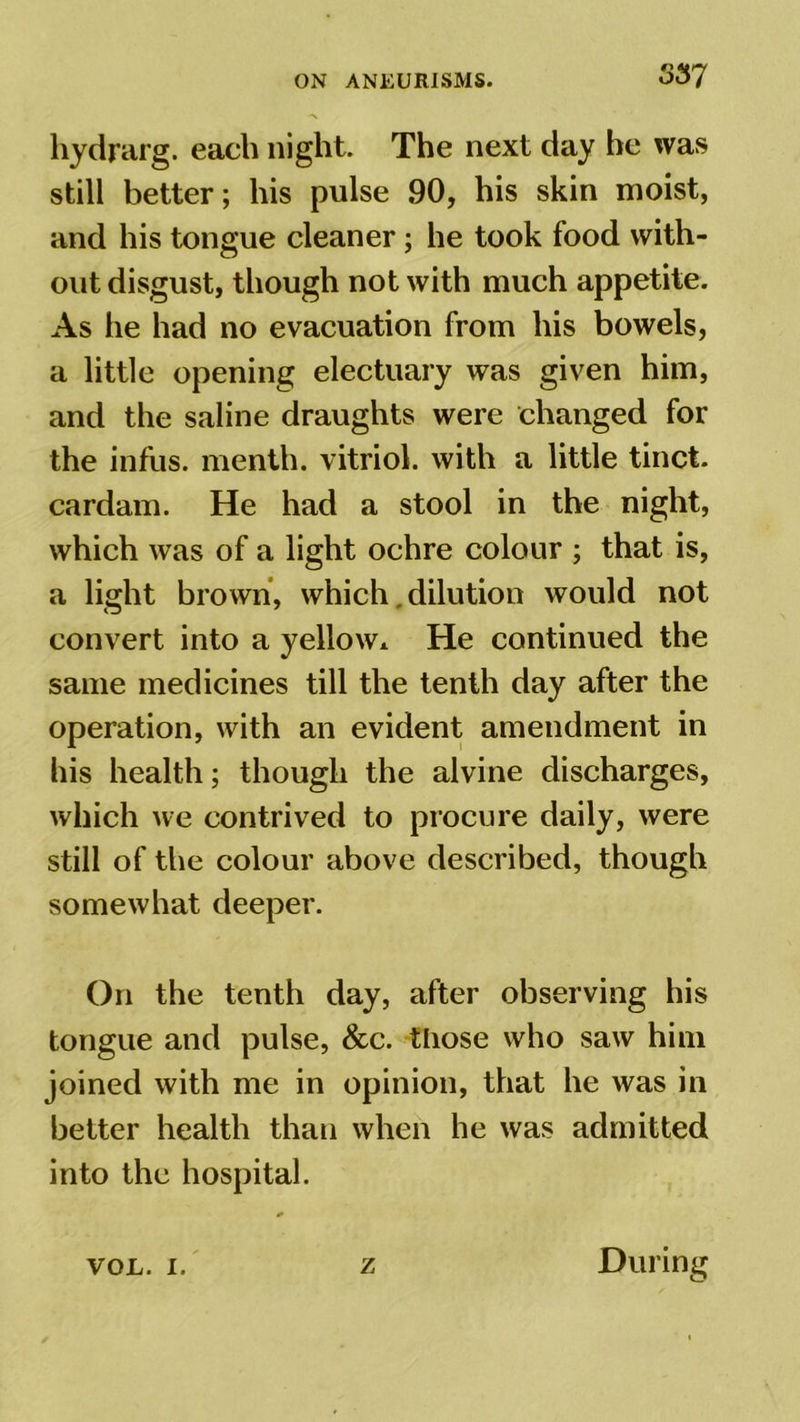 hydrarg. each night. The next day he was still better; his pulse 90, his skin moist, and his tongue cleaner; he took food with- out disgust, though not with much appetite. As he had no evacuation from his bowels, a little opening electuary was given him, and the saline draughts were changed for the infus. menth. vitriol, with a little tinct. cardam. He had a stool in the night, which was of a light ochre colour ; that is, a light brown, which. dilution would not convert into a yellow* He continued the same medicines till the tenth day after the operation, with an evident amendment in his health; though the alvine discharges, which we contrived to procure daily, were still of the colour above described, though somewhat deeper. On the tenth day, after observing his tongue and pulse, &c. tliose who saw him joined with me in opinion, that he was in better health than when he was admitted into the hospital. VOL. i. z During