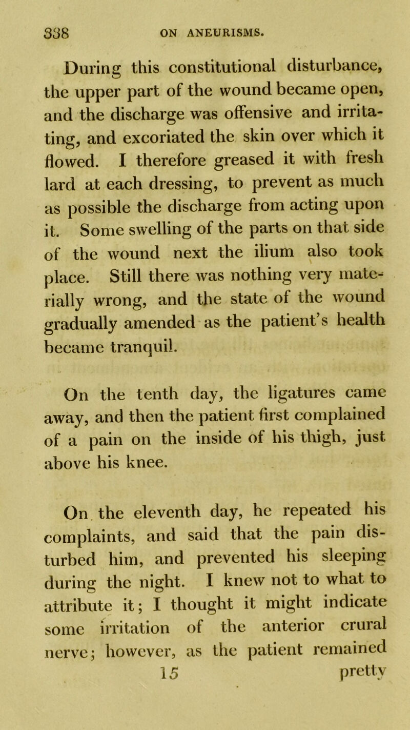 Durine; this constitutional disturbance, the upper part of the wound became open, and the discharge was offensive and irrita- ting, and excoriated the skin over which it flowed. I therefore greased it with fresh lard at each dressing, to prevent as much as possible the discharge from acting upon it. Some swelling of the parts on that side of the wound next the ilium also took place. Still there was nothing very mate- rially wrong, and the state of the wound gradually amended as the patient’s health became tranquil. On the tenth day, the ligatures came away, and then the patient first complained of a pain on the inside of his thigh, just above his knee. On the eleventh day, he repeated his complaints, and said that the pain dis- turbed him, and prevented his sleeping during the night. I knew not to what to attribute it; I thought it might indicate some irritation of the anterior crural nerve; however, as the patient remained 15 pretty